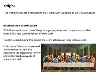 Origins
The high Renaissance began during the 1480’s, with Leonardo da Vinci’s Last Supper
Historical and Cultural Context
With the invention and use of the printing press, there was the greater spread of
ideas and artists could sell prints of their work
Travel increased during this period, therefore art became more international.
Christopher Columbus discovered
the Americas in 1492, this
challenged the classical worldview
and encouraged a new age of
science and math.
 