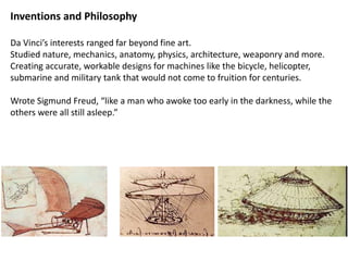 Inventions and Philosophy
Da Vinci’s interests ranged far beyond fine art.
Studied nature, mechanics, anatomy, physics, architecture, weaponry and more.
Creating accurate, workable designs for machines like the bicycle, helicopter,
submarine and military tank that would not come to fruition for centuries.
Wrote Sigmund Freud, “like a man who awoke too early in the darkness, while the
others were all still asleep.”
 