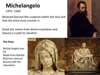 Michelangelo
1475- 1564
Believed God put the sculpture within the rock and
that the artist must uncover it.
Good arts comes from divine inspiration and
beauty is a path to salvation
The Pieta
Michel Angelo was
24
Made from Marble
Balances classical
beauty with the
naturalism
 
