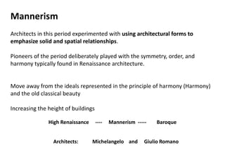Mannerism
Architects in this period experimented with using architectural forms to
emphasize solid and spatial relationships.
Pioneers of the period deliberately played with the symmetry, order, and
harmony typically found in Renaissance architecture.
Move away from the ideals represented in the principle of harmony (Harmony)
and the old classical beauty
Increasing the height of buildings
High Renaissance ---- Mannerism ----- Baroque
Architects: Michelangelo and Giulio Romano
 