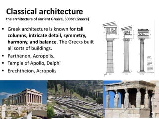 Classical architecture
the architecture of ancient Greece, 500bc (Greece)
 Greek architecture is known for tall
columns, intricate detail, symmetry,
harmony, and balance. The Greeks built
all sorts of buildings.
 Parthenon, Acropolis.
 Temple of Apollo, Delphi
 Erechtheion, Acropolis
 