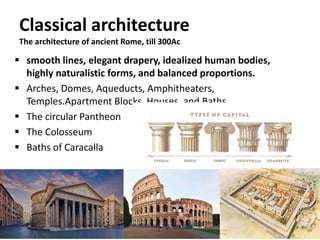 Classical architecture
The architecture of ancient Rome, till 300Ac
 smooth lines, elegant drapery, idealized human bodies,
highly naturalistic forms, and balanced proportions.
 Arches, Domes, Aqueducts, Amphitheaters,
Temples.Apartment Blocks, Houses, and Baths
 The circular Pantheon
 The Colosseum
 Baths of Caracalla
 