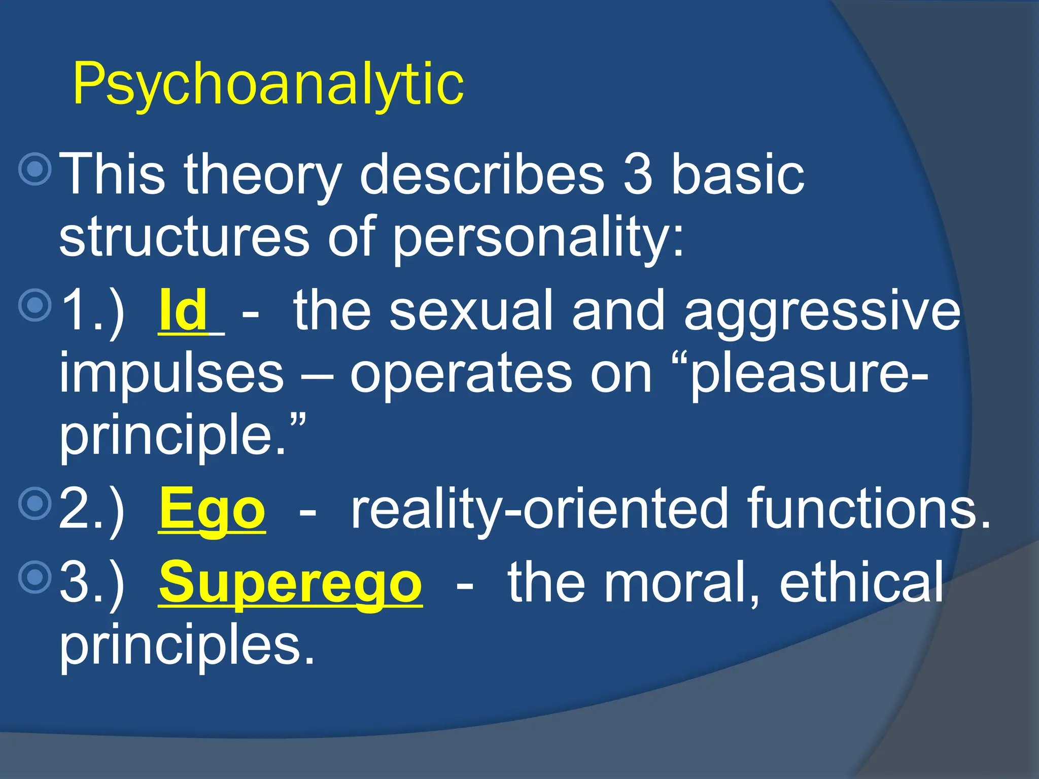 Psychoanalytic
This theory describes 3 basic
structures of personality:
1.) Id - the sexual and aggressive
impulses – operates on “pleasure-
principle.”
2.) Ego - reality-oriented functions.
3.) Superego - the moral, ethical
principles.
 