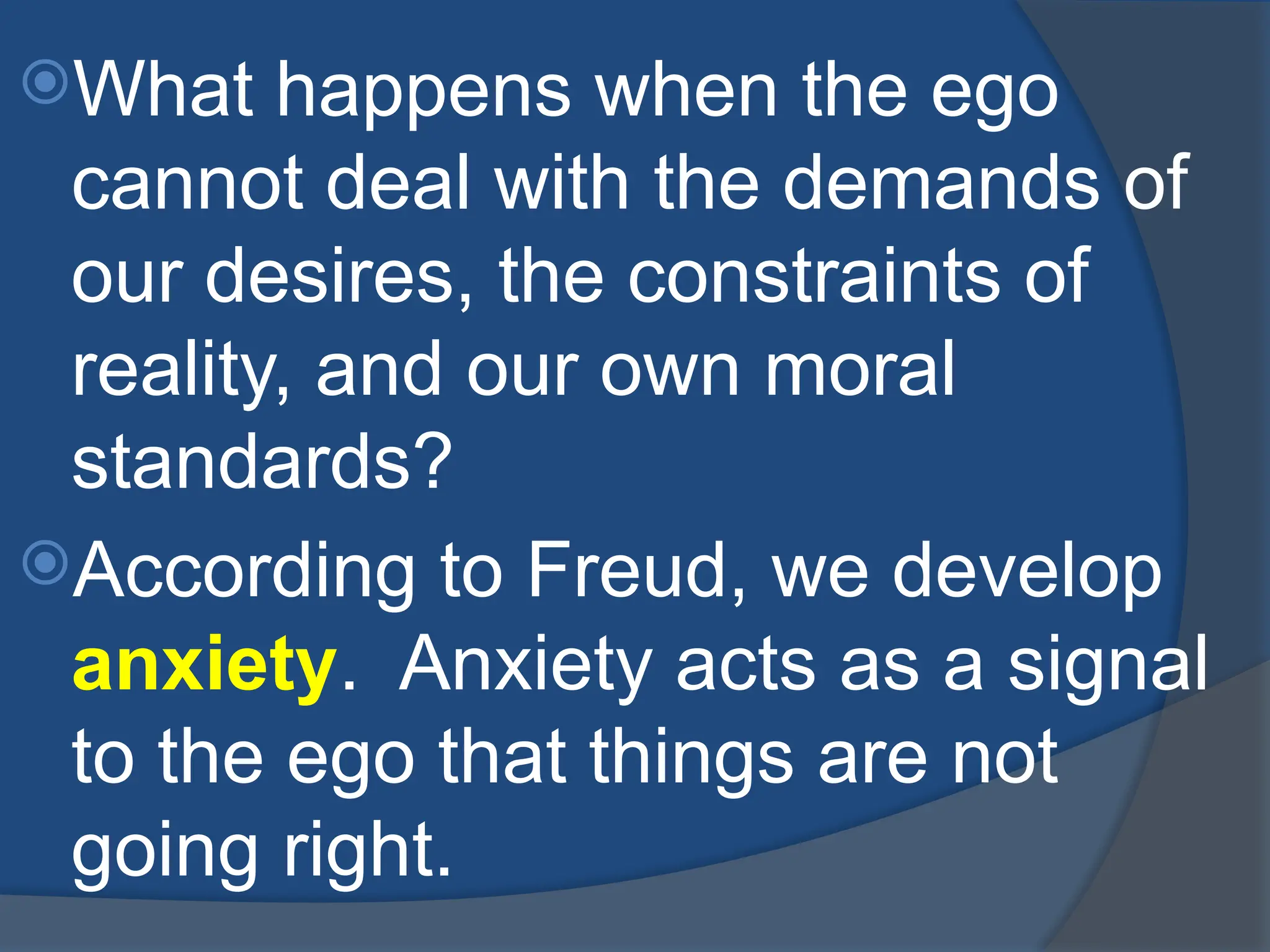 What happens when the ego
cannot deal with the demands of
our desires, the constraints of
reality, and our own moral
standards?
According to Freud, we develop
anxiety. Anxiety acts as a signal
to the ego that things are not
going right.
 