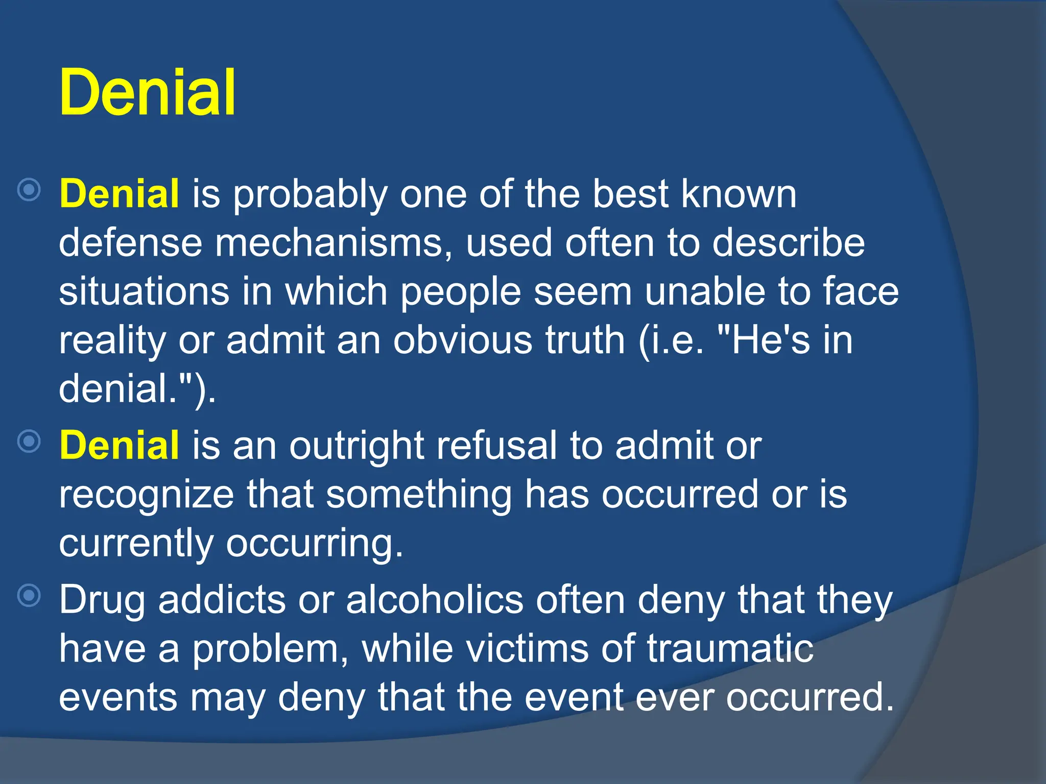 Denial
 Denial is probably one of the best known
defense mechanisms, used often to describe
situations in which people seem unable to face
reality or admit an obvious truth (i.e. "He's in
denial.").
 Denial is an outright refusal to admit or
recognize that something has occurred or is
currently occurring.
 Drug addicts or alcoholics often deny that they
have a problem, while victims of traumatic
events may deny that the event ever occurred.
 