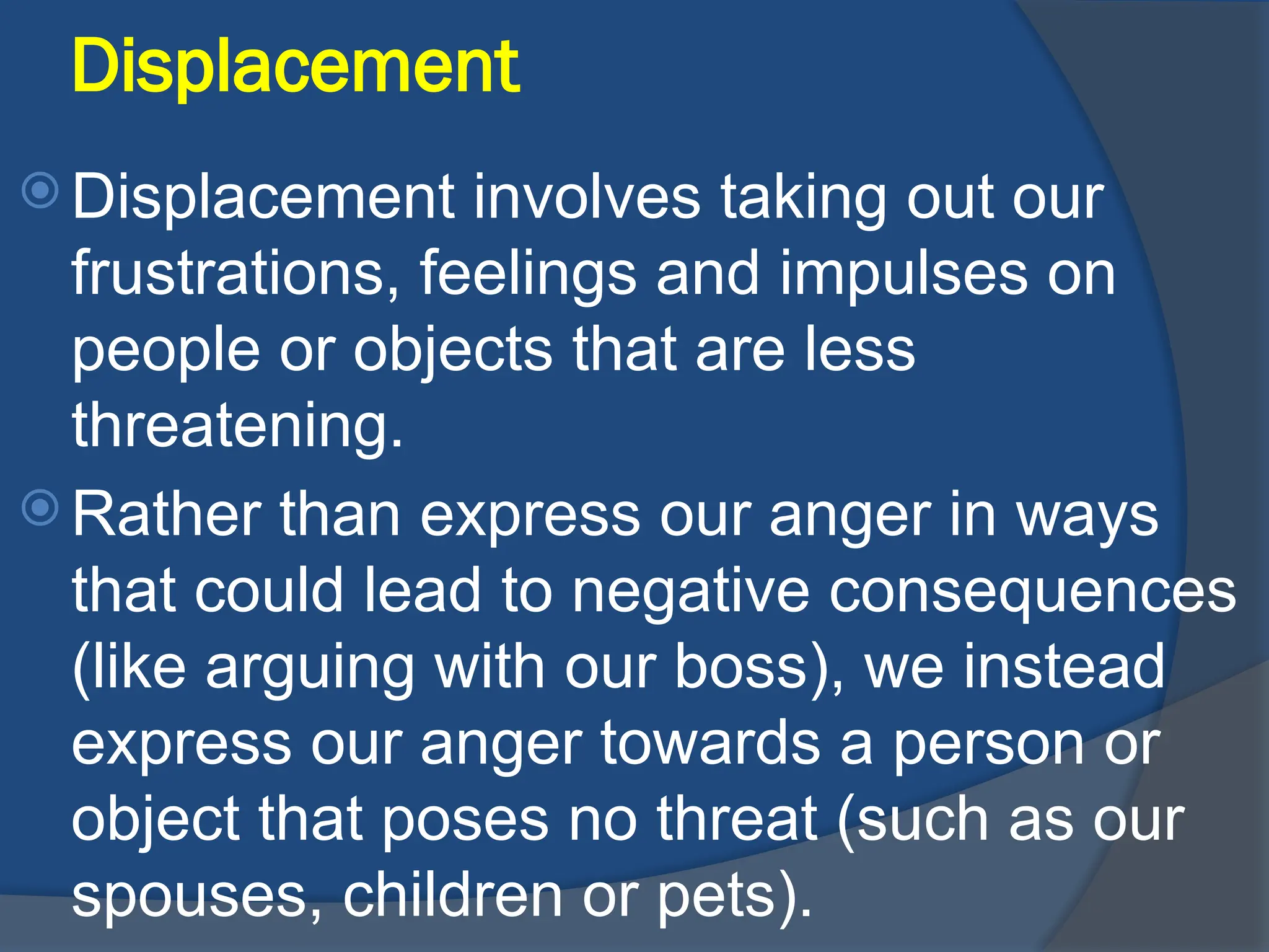 Displacement
 Displacement involves taking out our
frustrations, feelings and impulses on
people or objects that are less
threatening.
 Rather than express our anger in ways
that could lead to negative consequences
(like arguing with our boss), we instead
express our anger towards a person or
object that poses no threat (such as our
spouses, children or pets).
 