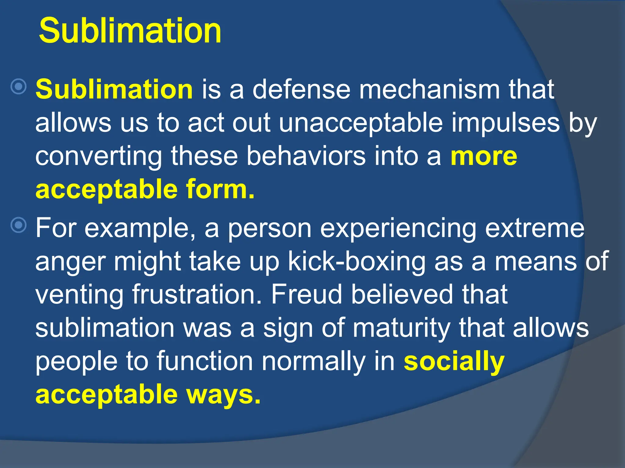 Sublimation
 Sublimation is a defense mechanism that
allows us to act out unacceptable impulses by
converting these behaviors into a more
acceptable form.
 For example, a person experiencing extreme
anger might take up kick-boxing as a means of
venting frustration. Freud believed that
sublimation was a sign of maturity that allows
people to function normally in socially
acceptable ways.
 