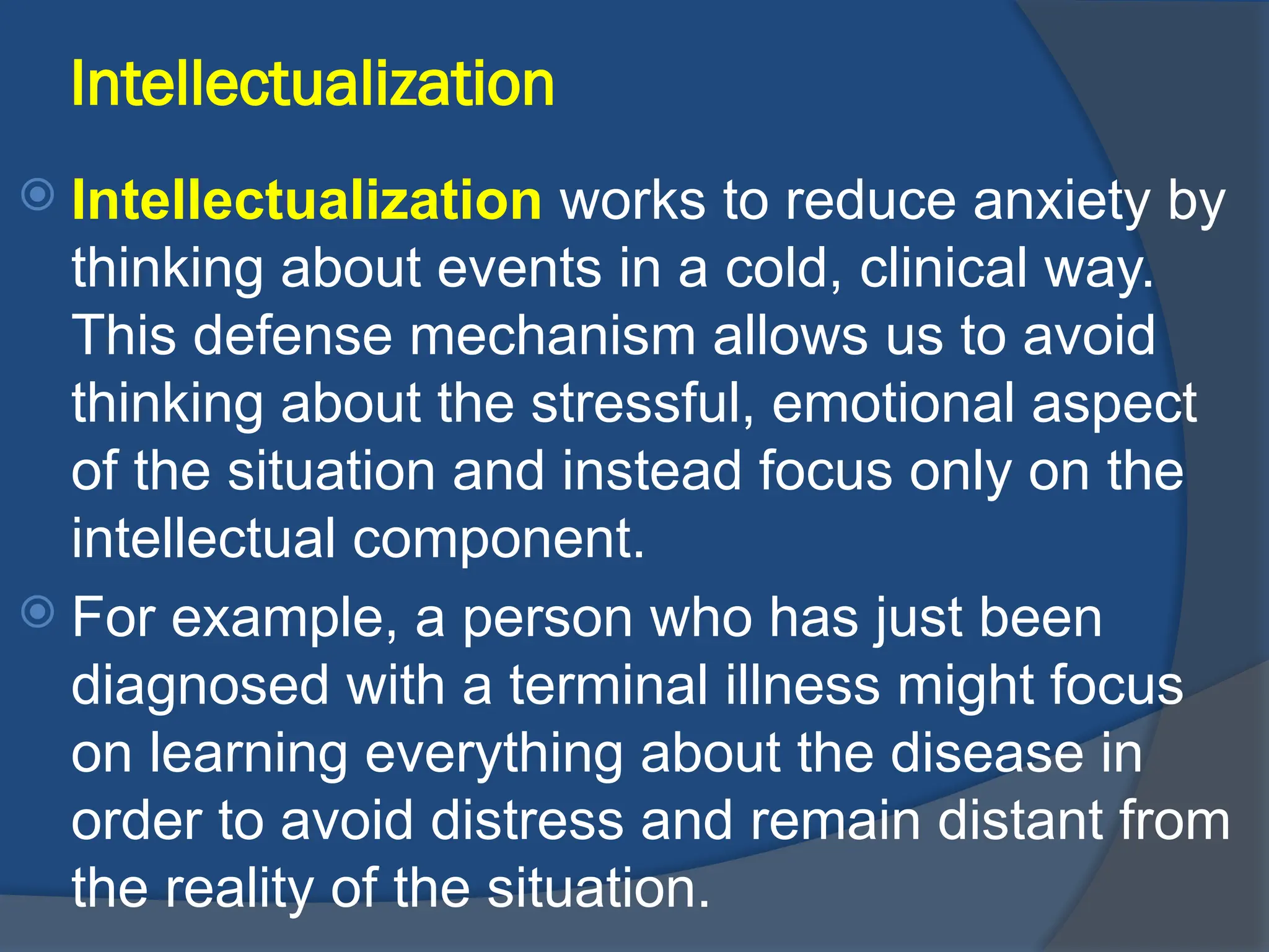 Intellectualization
 Intellectualization works to reduce anxiety by
thinking about events in a cold, clinical way.
This defense mechanism allows us to avoid
thinking about the stressful, emotional aspect
of the situation and instead focus only on the
intellectual component.
 For example, a person who has just been
diagnosed with a terminal illness might focus
on learning everything about the disease in
order to avoid distress and remain distant from
the reality of the situation.
 