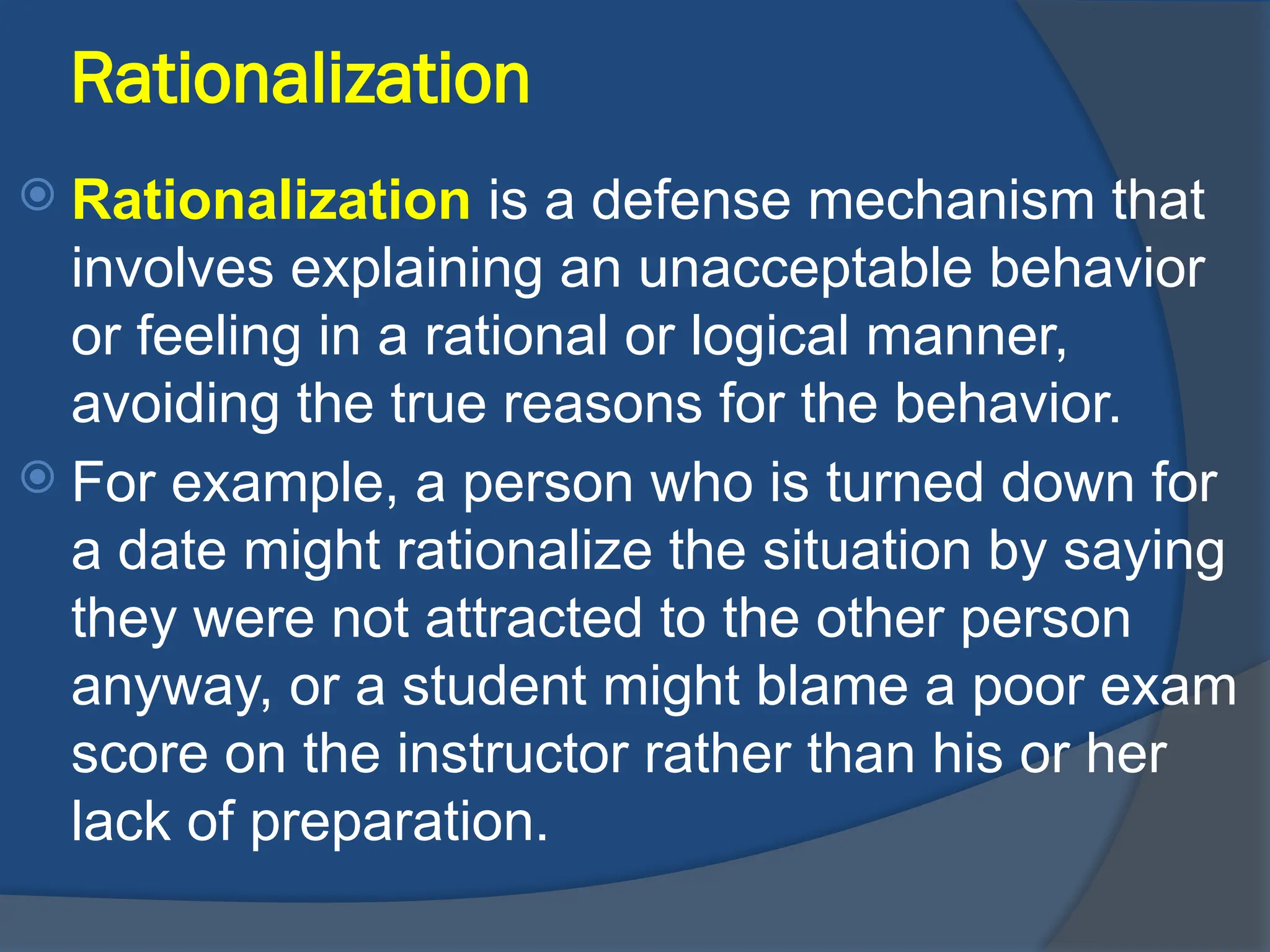 Rationalization
 Rationalization is a defense mechanism that
involves explaining an unacceptable behavior
or feeling in a rational or logical manner,
avoiding the true reasons for the behavior.
 For example, a person who is turned down for
a date might rationalize the situation by saying
they were not attracted to the other person
anyway, or a student might blame a poor exam
score on the instructor rather than his or her
lack of preparation.
 