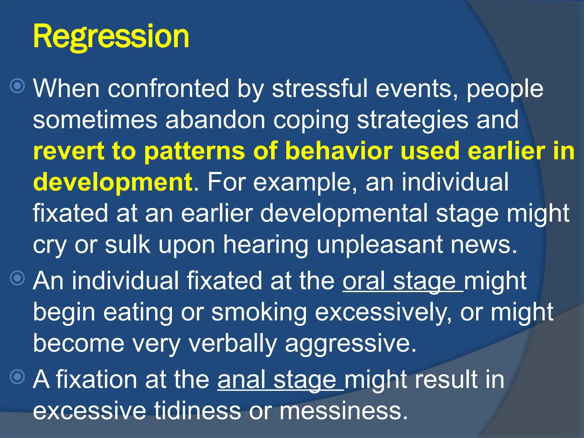 Regression
 When confronted by stressful events, people
sometimes abandon coping strategies and
revert to patterns of behavior used earlier in
development. For example, an individual
fixated at an earlier developmental stage might
cry or sulk upon hearing unpleasant news.
 An individual fixated at the oral stage might
begin eating or smoking excessively, or might
become very verbally aggressive.
 A fixation at the anal stage might result in
excessive tidiness or messiness.
 