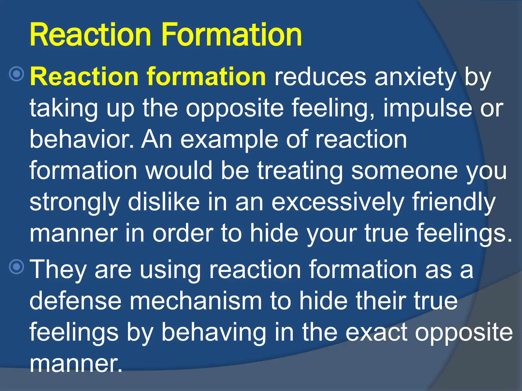 Reaction Formation
 Reaction formation reduces anxiety by
taking up the opposite feeling, impulse or
behavior. An example of reaction
formation would be treating someone you
strongly dislike in an excessively friendly
manner in order to hide your true feelings.
 They are using reaction formation as a
defense mechanism to hide their true
feelings by behaving in the exact opposite
manner.
 