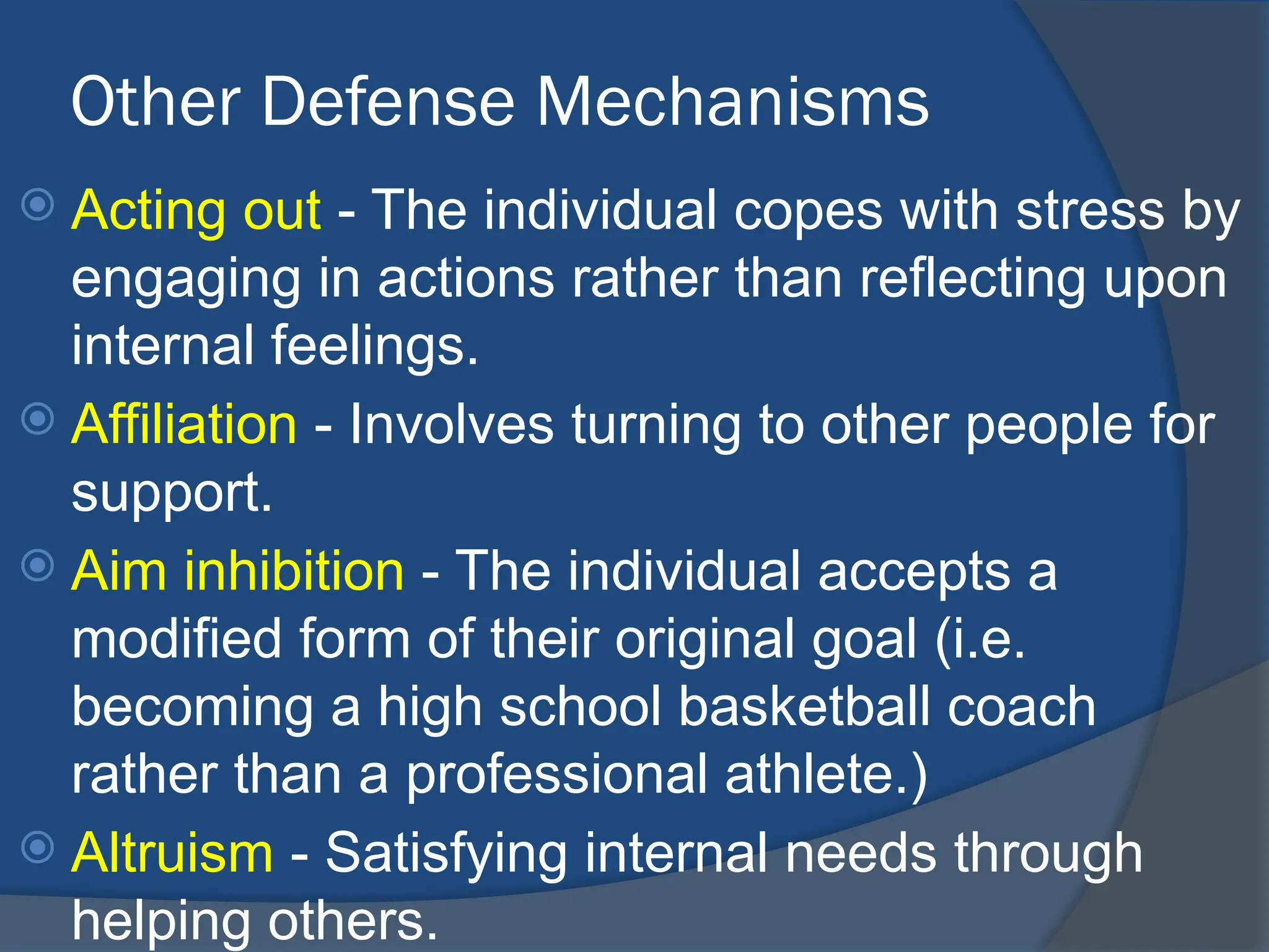 Other Defense Mechanisms
 Acting out - The individual copes with stress by
engaging in actions rather than reflecting upon
internal feelings.
 Affiliation - Involves turning to other people for
support.
 Aim inhibition - The individual accepts a
modified form of their original goal (i.e.
becoming a high school basketball coach
rather than a professional athlete.)
 Altruism - Satisfying internal needs through
helping others.
 
