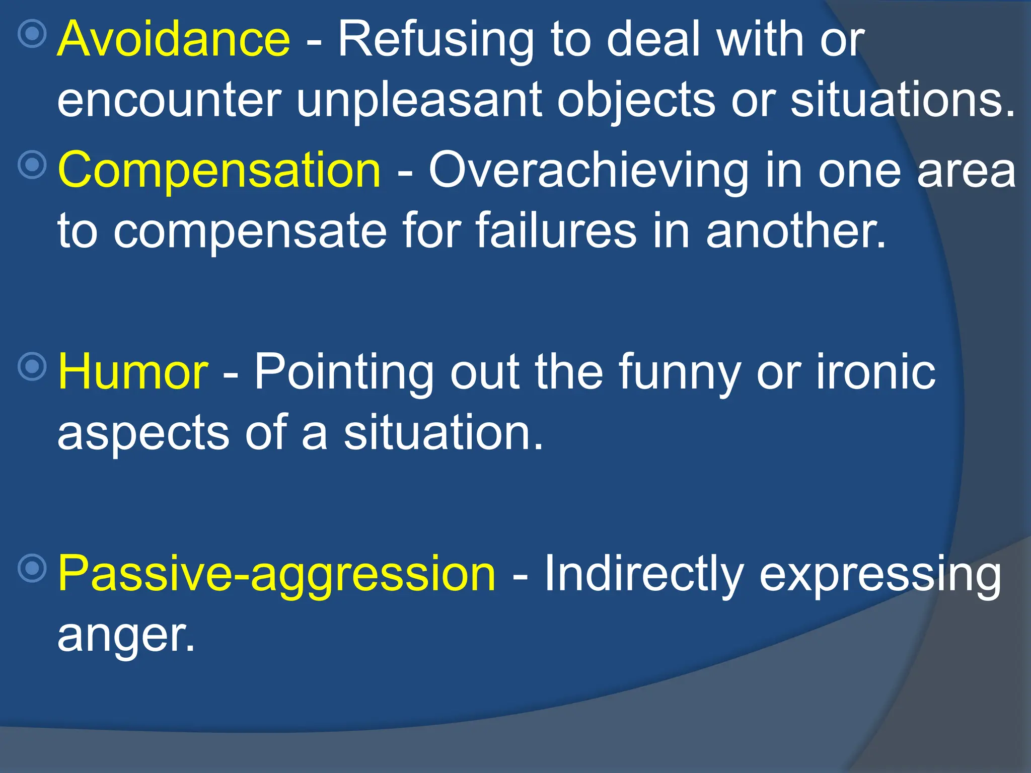  Avoidance - Refusing to deal with or
encounter unpleasant objects or situations.
 Compensation - Overachieving in one area
to compensate for failures in another.
 Humor - Pointing out the funny or ironic
aspects of a situation.
 Passive-aggression - Indirectly expressing
anger.
 