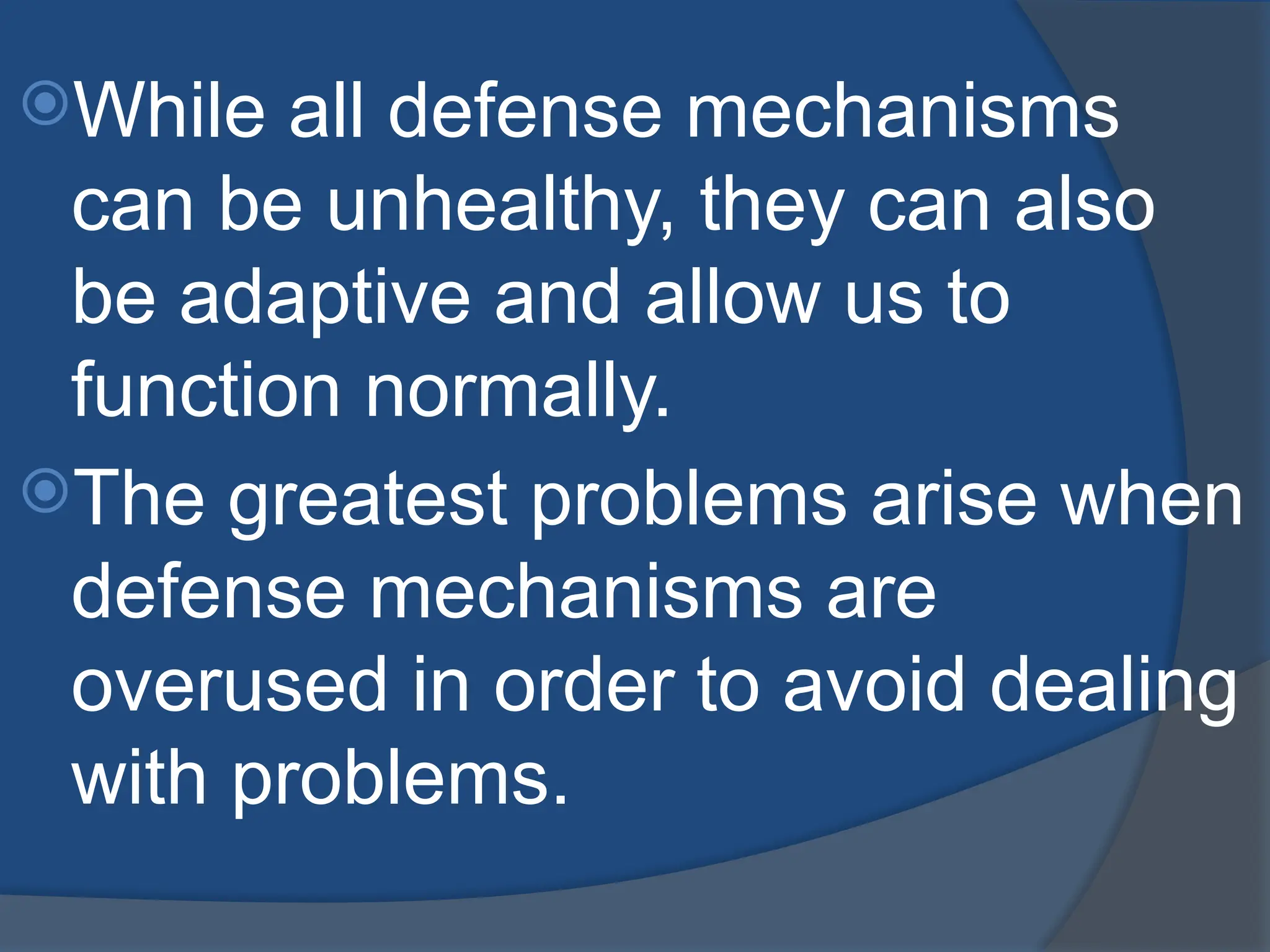 While all defense mechanisms
can be unhealthy, they can also
be adaptive and allow us to
function normally.
The greatest problems arise when
defense mechanisms are
overused in order to avoid dealing
with problems.
 