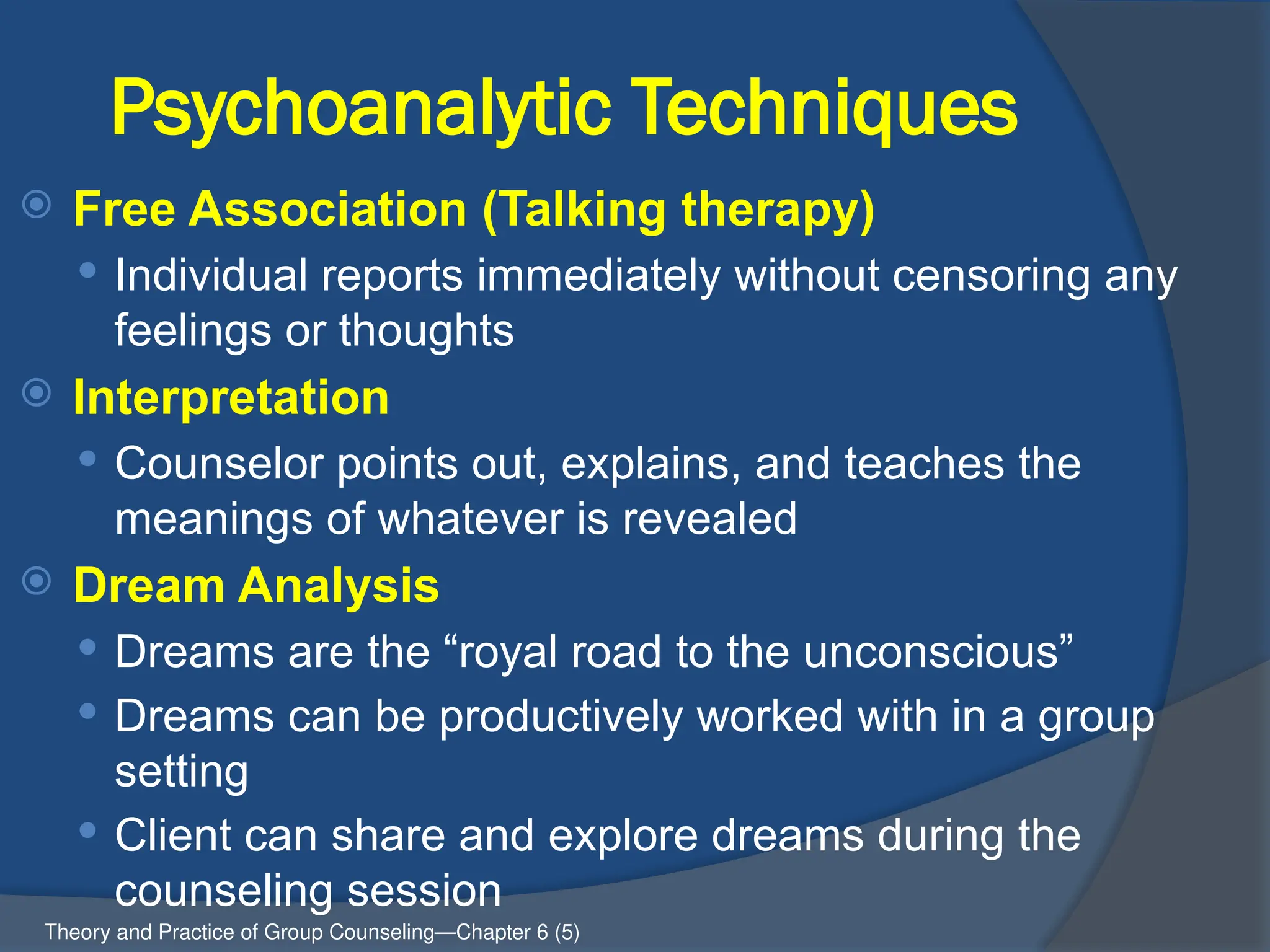 Psychoanalytic Techniques
 Free Association (Talking therapy)
 Individual reports immediately without censoring any
feelings or thoughts
 Interpretation
 Counselor points out, explains, and teaches the
meanings of whatever is revealed
 Dream Analysis
 Dreams are the “royal road to the unconscious”
 Dreams can be productively worked with in a group
setting
 Client can share and explore dreams during the
counseling session
Theory and Practice of Group Counseling—Chapter 6 (5)
 