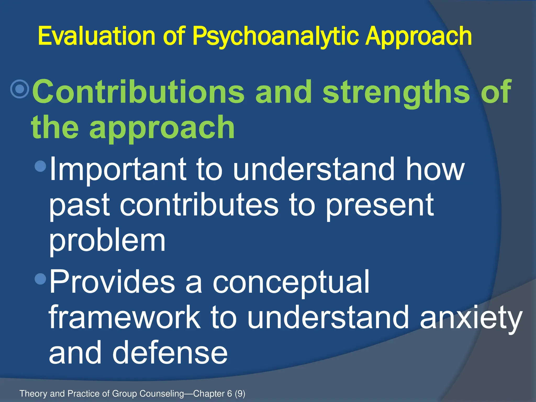 Evaluation of Psychoanalytic Approach
Contributions and strengths of
the approach
Important to understand how
past contributes to present
problem
Provides a conceptual
framework to understand anxiety
and defense
Theory and Practice of Group Counseling—Chapter 6 (9)
 