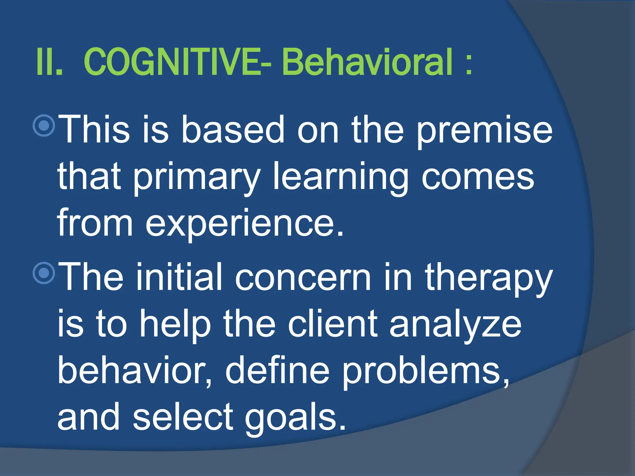 II. COGNITIVE- Behavioral :
This is based on the premise
that primary learning comes
from experience.
The initial concern in therapy
is to help the client analyze
behavior, define problems,
and select goals.
 