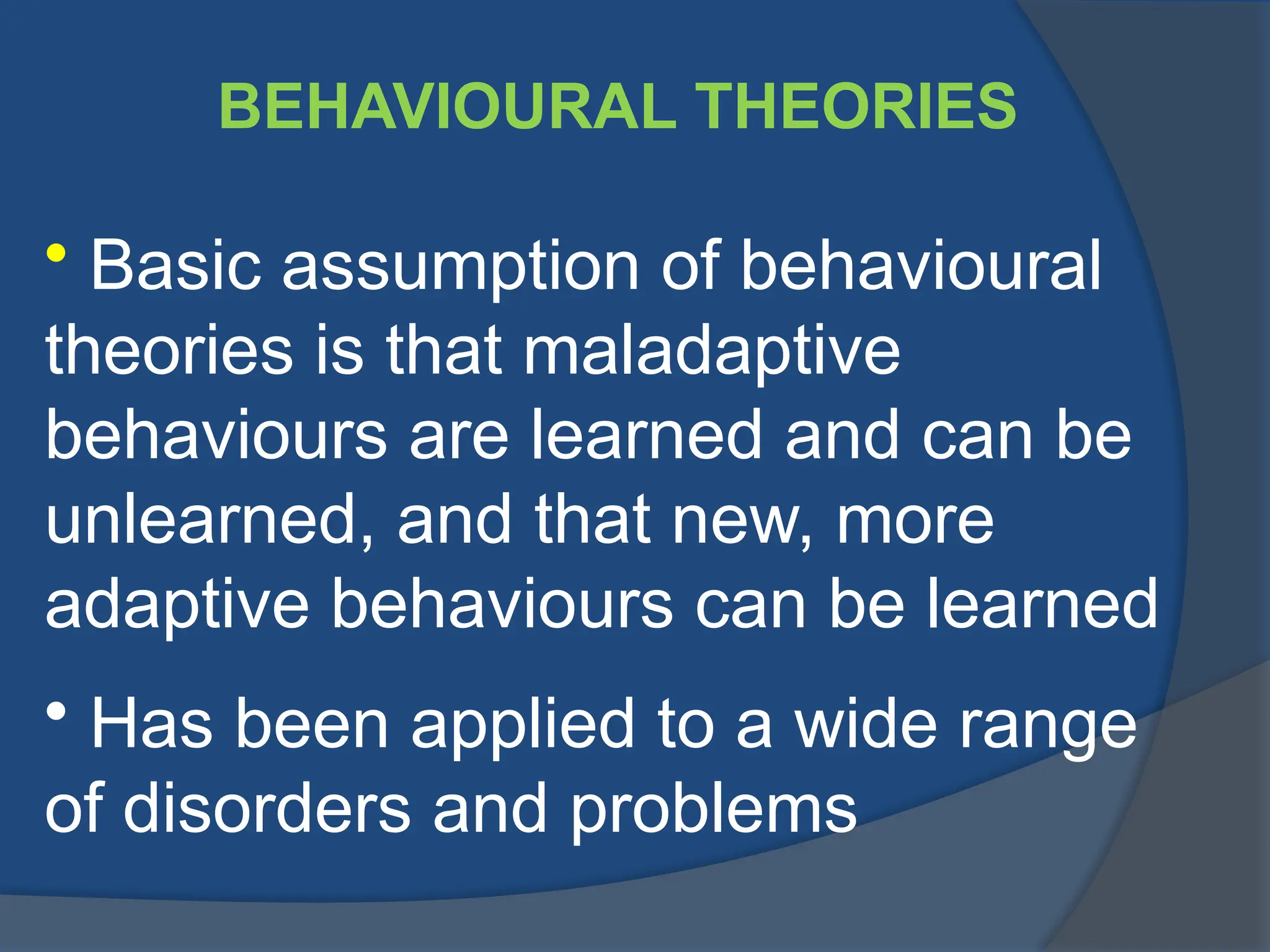 BEHAVIOURAL THEORIES
• Basic assumption of behavioural
theories is that maladaptive
behaviours are learned and can be
unlearned, and that new, more
adaptive behaviours can be learned
• Has been applied to a wide range
of disorders and problems
 