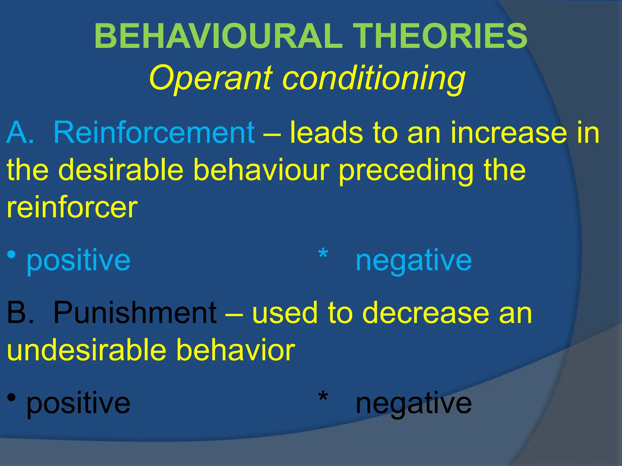 BEHAVIOURAL THEORIES
Operant conditioning
A. Reinforcement – leads to an increase in
the desirable behaviour preceding the
reinforcer
• positive * negative
B. Punishment – used to decrease an
undesirable behavior
• positive * negative
 