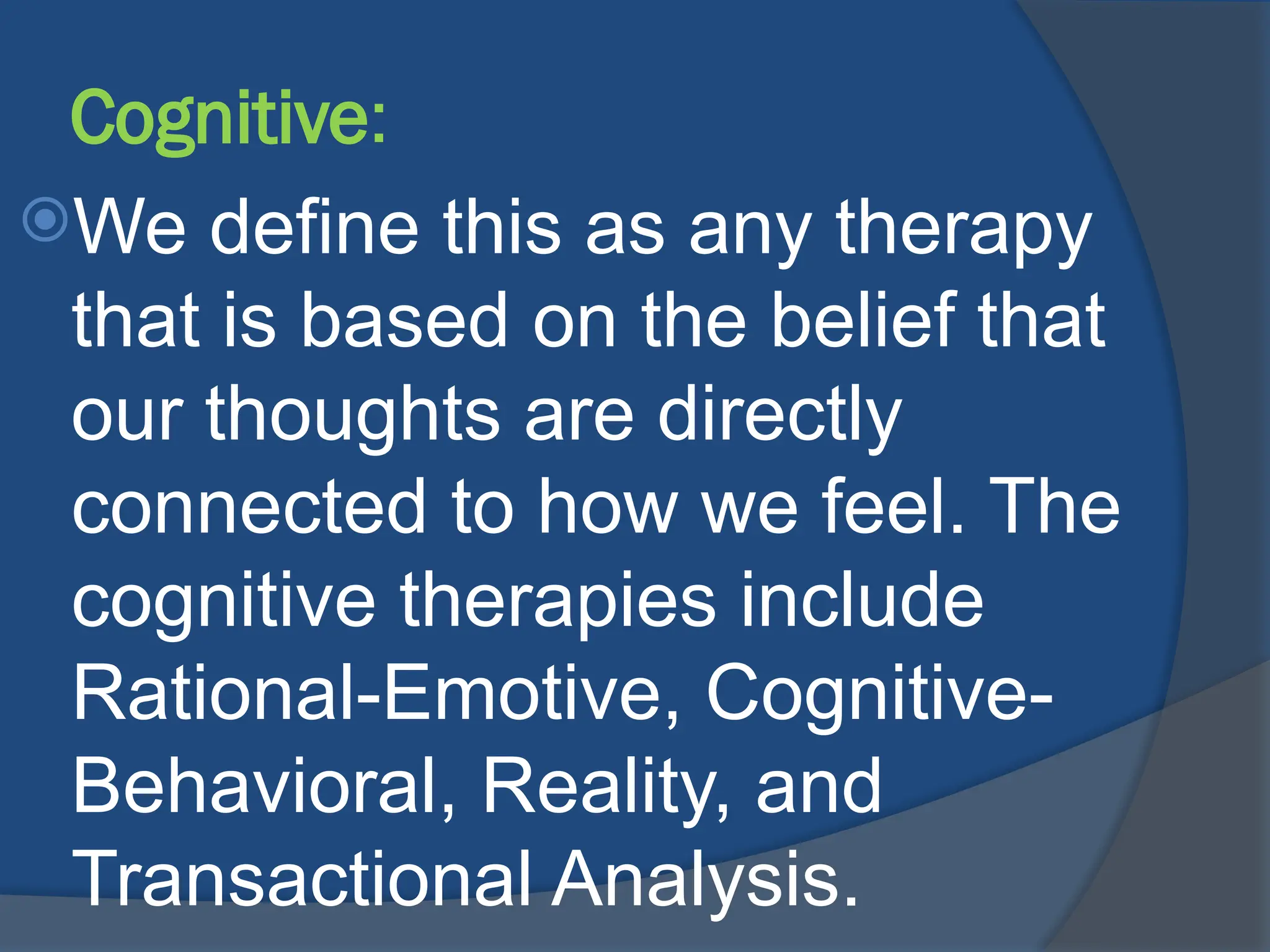 Cognitive:
We define this as any therapy
that is based on the belief that
our thoughts are directly
connected to how we feel. The
cognitive therapies include
Rational-Emotive, Cognitive-
Behavioral, Reality, and
Transactional Analysis.
 