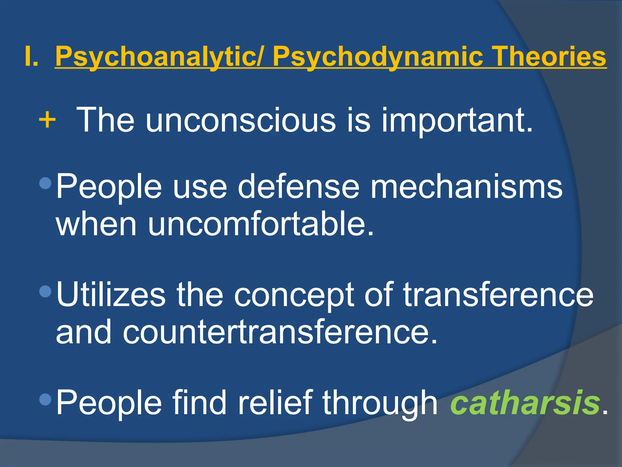 I. Psychoanalytic/ Psychodynamic Theories
+ The unconscious is important.
People use defense mechanisms
when uncomfortable.
Utilizes the concept of transference
and countertransference.
People find relief through catharsis.
 