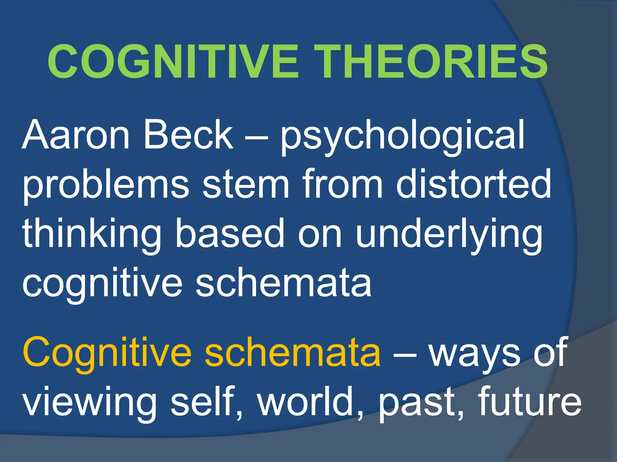 COGNITIVE THEORIES
Aaron Beck – psychological
problems stem from distorted
thinking based on underlying
cognitive schemata
Cognitive schemata – ways of
viewing self, world, past, future
 