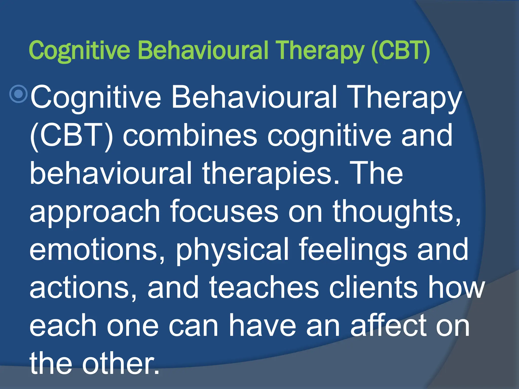 Cognitive Behavioural Therapy (CBT)
Cognitive Behavioural Therapy
(CBT) combines cognitive and
behavioural therapies. The
approach focuses on thoughts,
emotions, physical feelings and
actions, and teaches clients how
each one can have an affect on
the other.
 