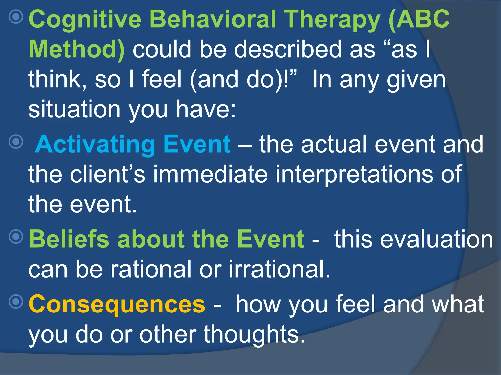  Cognitive Behavioral Therapy (ABC
Method) could be described as “as I
think, so I feel (and do)!” In any given
situation you have:
 Activating Event – the actual event and
the client’s immediate interpretations of
the event.
 Beliefs about the Event - this evaluation
can be rational or irrational.
 Consequences - how you feel and what
you do or other thoughts.
 