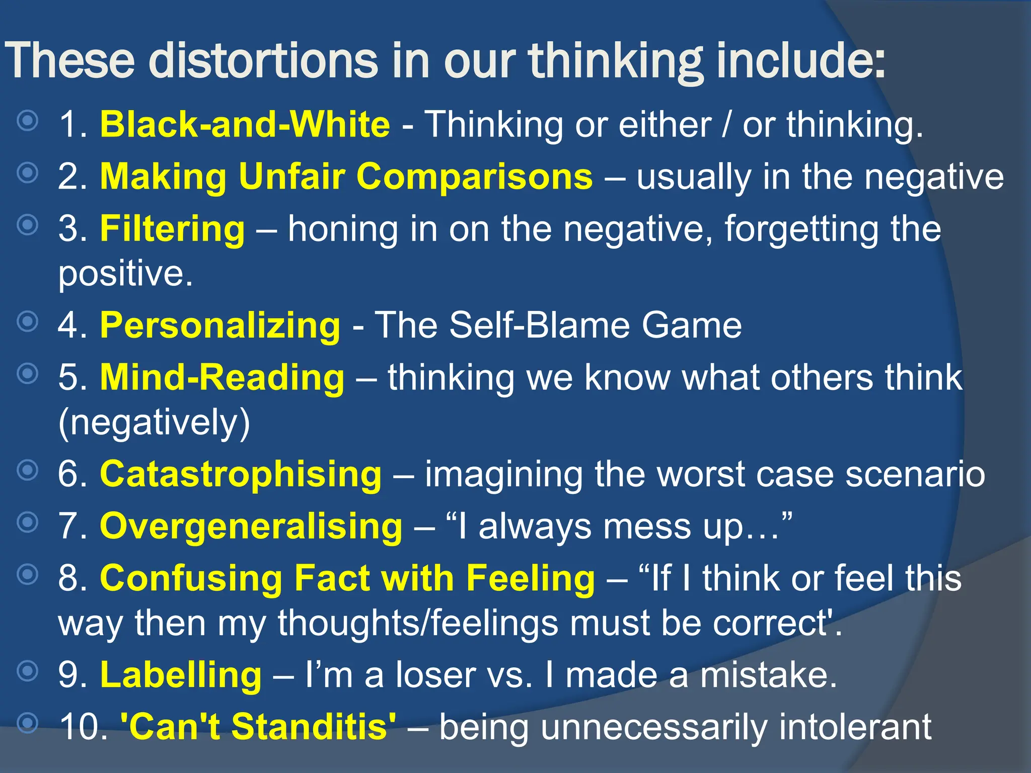 These distortions in our thinking include:
 1. Black-and-White - Thinking or either / or thinking.
 2. Making Unfair Comparisons – usually in the negative
 3. Filtering – honing in on the negative, forgetting the
positive.
 4. Personalizing - The Self-Blame Game
 5. Mind-Reading – thinking we know what others think
(negatively)
 6. Catastrophising – imagining the worst case scenario
 7. Overgeneralising – “I always mess up…”
 8. Confusing Fact with Feeling – “If I think or feel this
way then my thoughts/feelings must be correct'.
 9. Labelling – I’m a loser vs. I made a mistake.
 10. 'Can't Standitis' – being unnecessarily intolerant
 