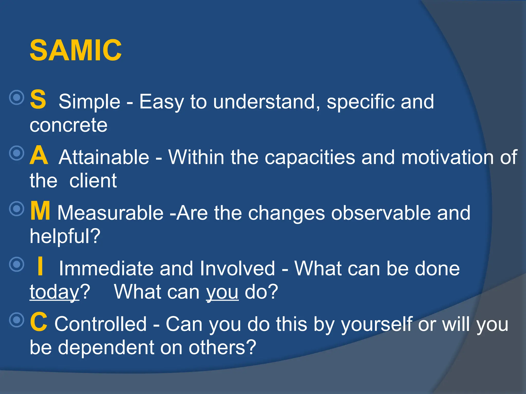 SAMIC
 S Simple - Easy to understand, specific and
concrete
 A Attainable - Within the capacities and motivation of
the client
 M Measurable -Are the changes observable and
helpful?
 I Immediate and Involved - What can be done
today? What can you do?
 C Controlled - Can you do this by yourself or will you
be dependent on others?
 