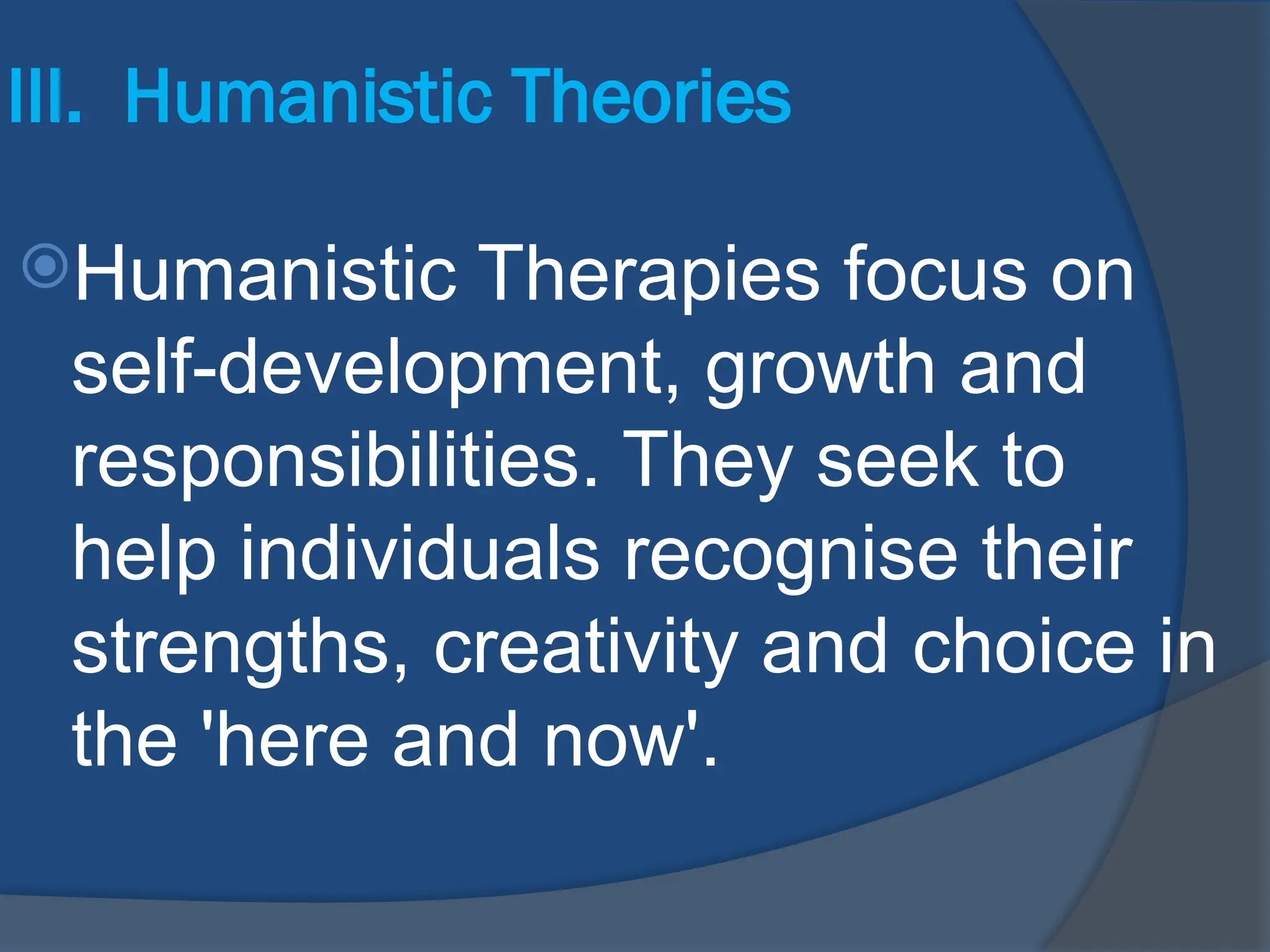 III. Humanistic Theories
Humanistic Therapies focus on
self-development, growth and
responsibilities. They seek to
help individuals recognise their
strengths, creativity and choice in
the 'here and now'.
 
