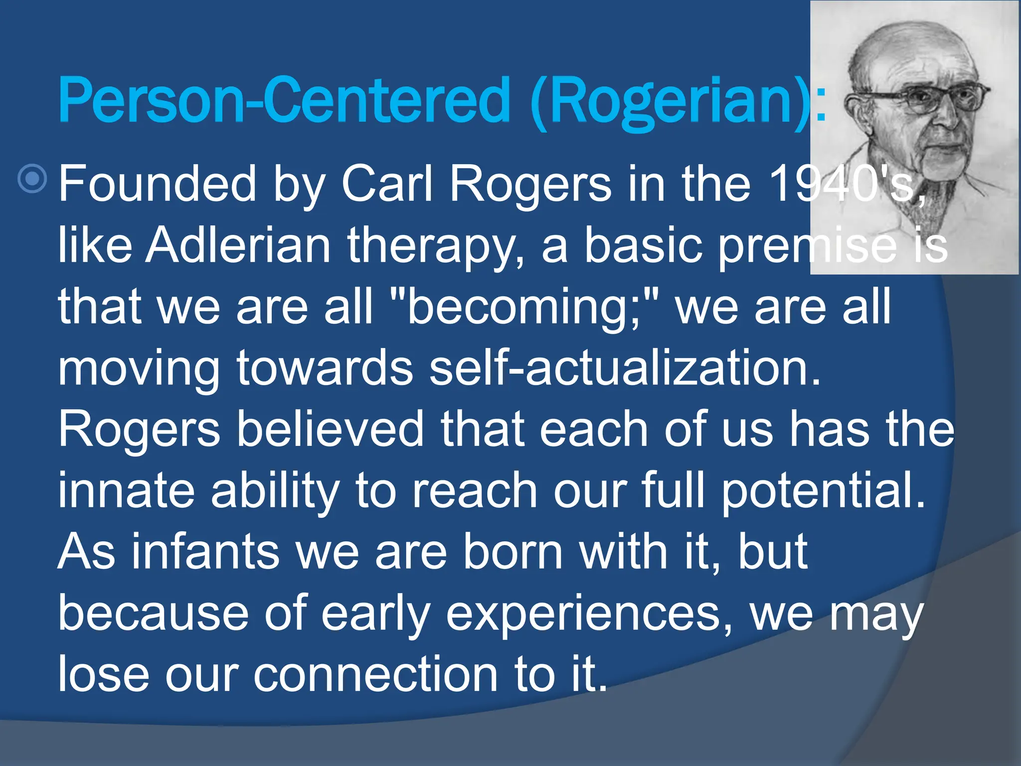 Person-Centered (Rogerian):
 Founded by Carl Rogers in the 1940's,
like Adlerian therapy, a basic premise is
that we are all "becoming;" we are all
moving towards self-actualization.
Rogers believed that each of us has the
innate ability to reach our full potential.
As infants we are born with it, but
because of early experiences, we may
lose our connection to it.
 