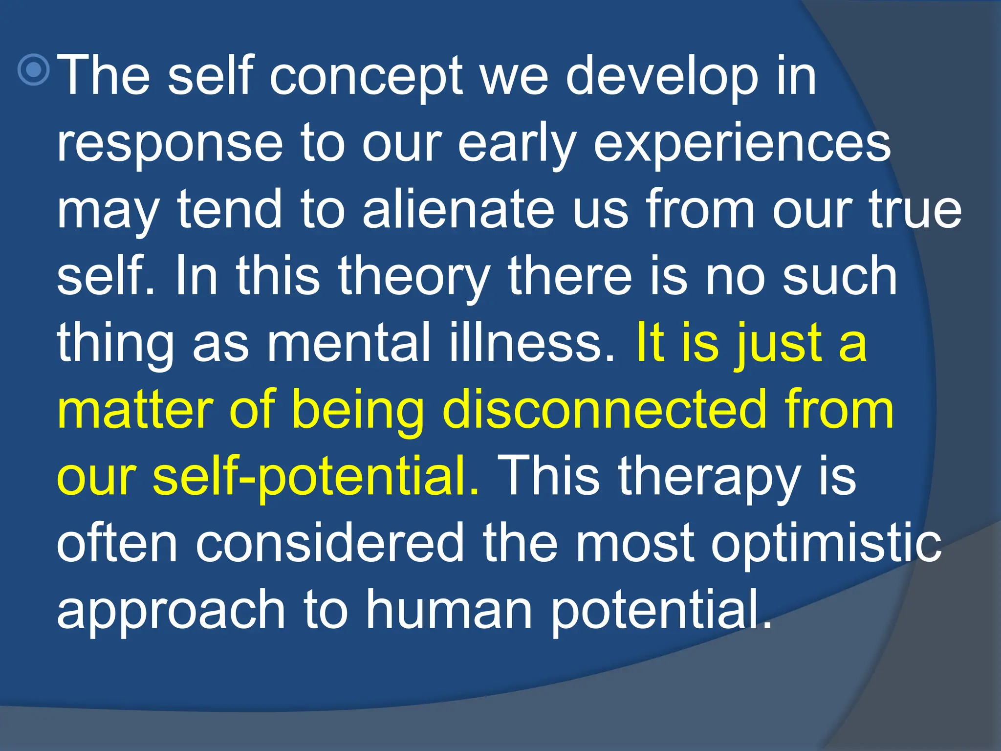 The self concept we develop in
response to our early experiences
may tend to alienate us from our true
self. In this theory there is no such
thing as mental illness. It is just a
matter of being disconnected from
our self-potential. This therapy is
often considered the most optimistic
approach to human potential.
 