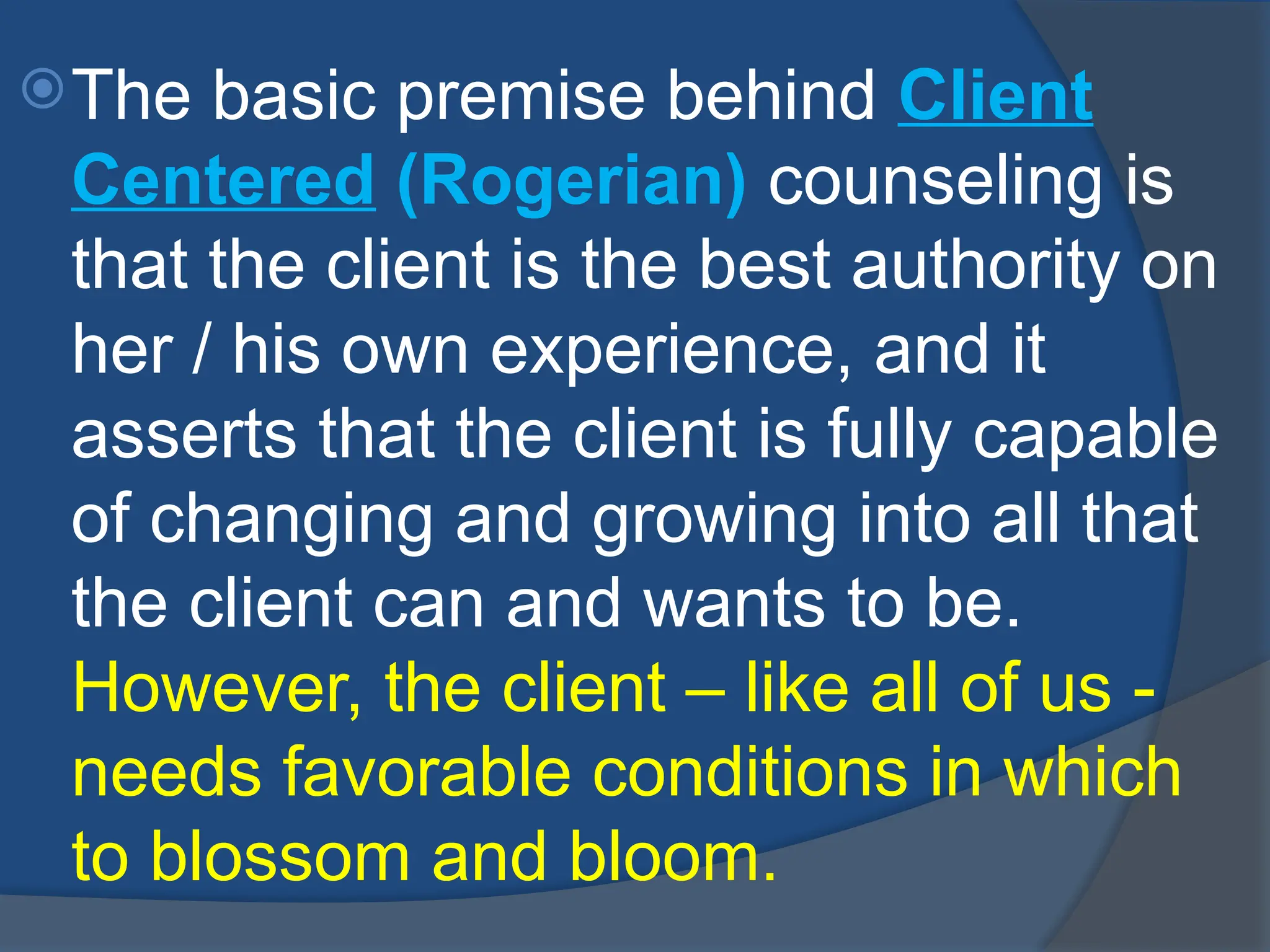 The basic premise behind Client
Centered (Rogerian) counseling is
that the client is the best authority on
her / his own experience, and it
asserts that the client is fully capable
of changing and growing into all that
the client can and wants to be.
However, the client – like all of us -
needs favorable conditions in which
to blossom and bloom.
 