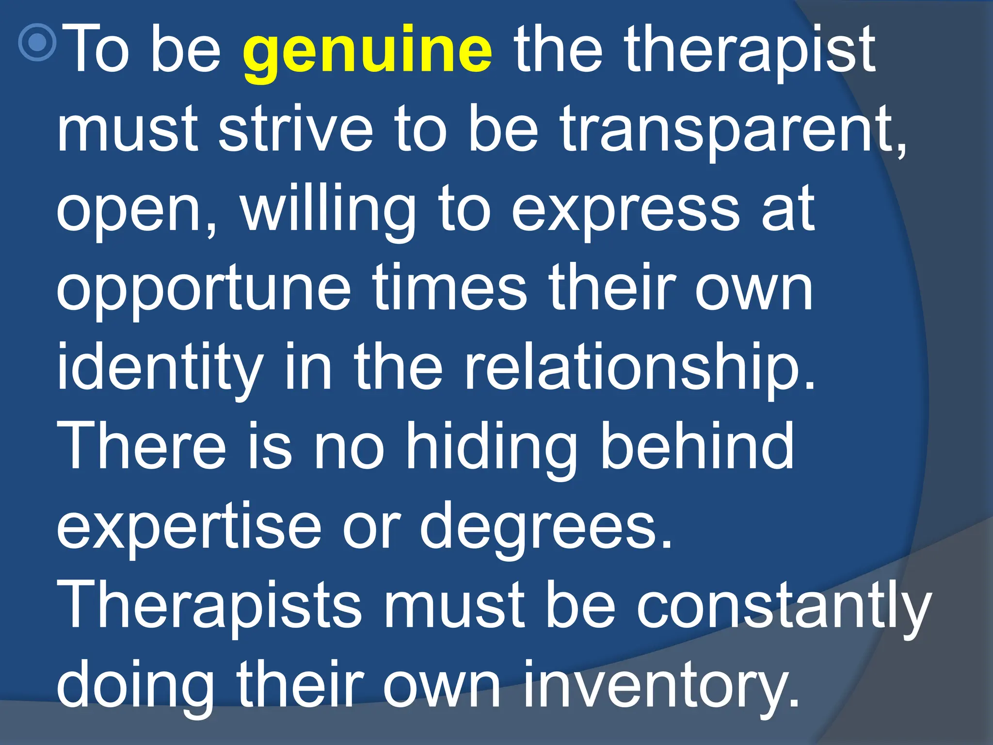 To be genuine the therapist
must strive to be transparent,
open, willing to express at
opportune times their own
identity in the relationship.
There is no hiding behind
expertise or degrees.
Therapists must be constantly
doing their own inventory.
 