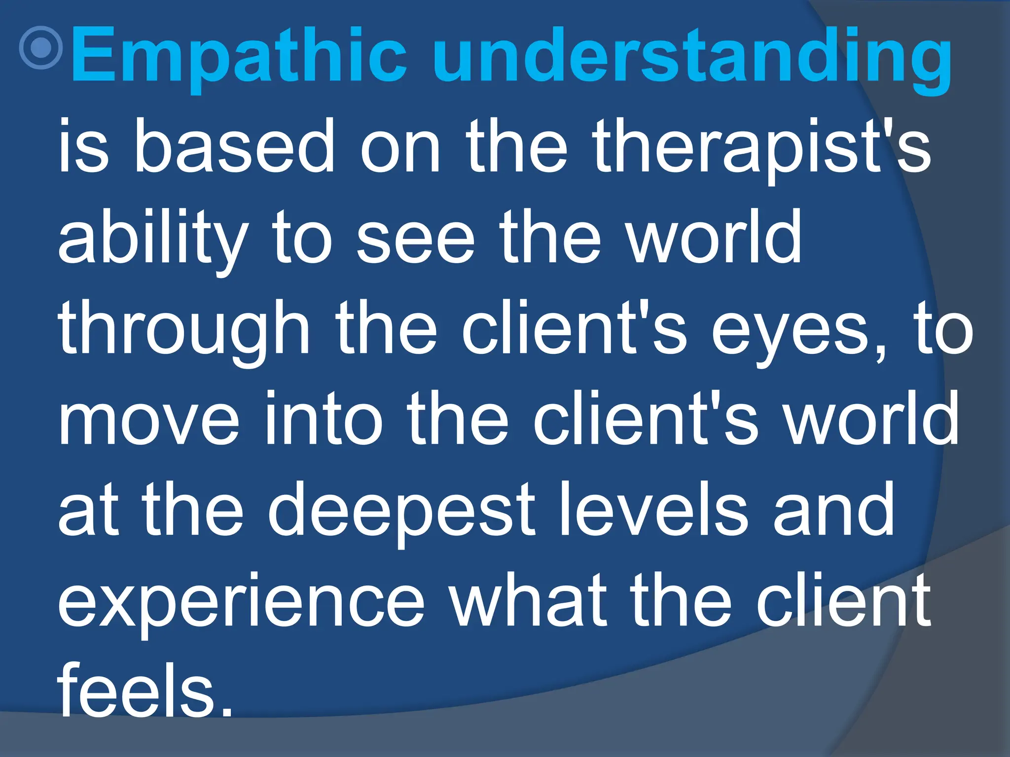 Empathic understanding
is based on the therapist's
ability to see the world
through the client's eyes, to
move into the client's world
at the deepest levels and
experience what the client
feels.
 
