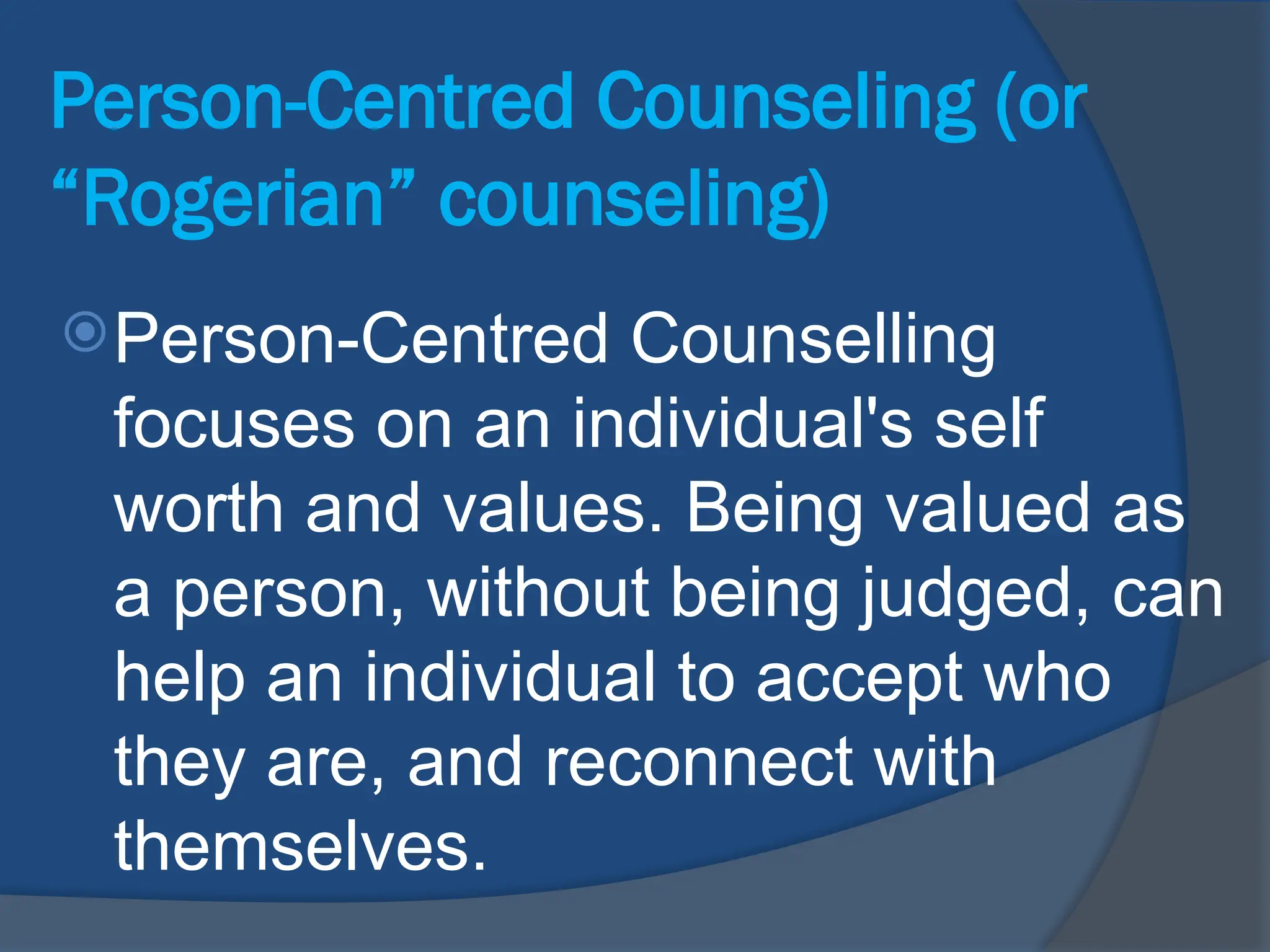 Person-Centred Counseling (or
“Rogerian” counseling)
Person-Centred Counselling
focuses on an individual's self
worth and values. Being valued as
a person, without being judged, can
help an individual to accept who
they are, and reconnect with
themselves.
 