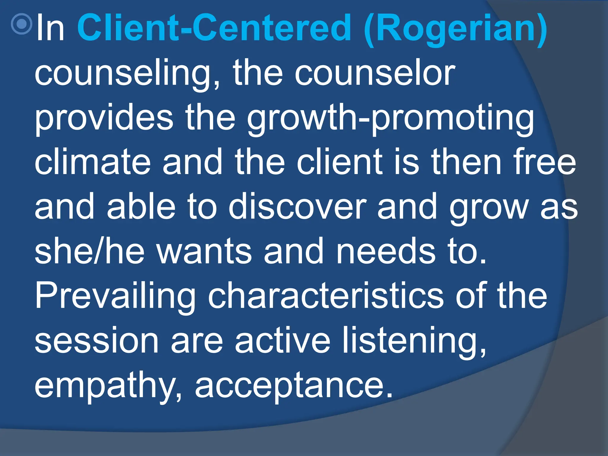 In Client-Centered (Rogerian)
counseling, the counselor
provides the growth-promoting
climate and the client is then free
and able to discover and grow as
she/he wants and needs to.
Prevailing characteristics of the
session are active listening,
empathy, acceptance.
 