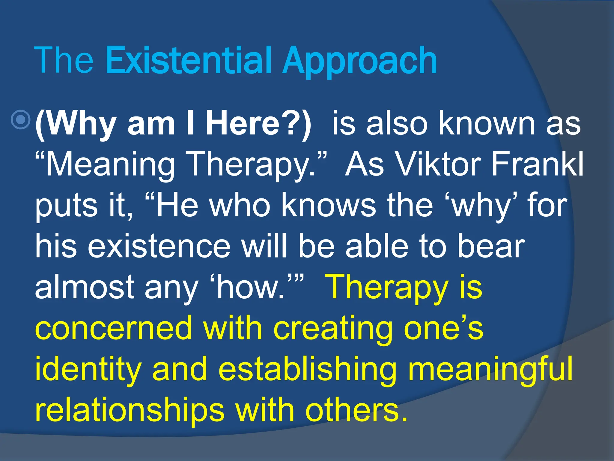The Existential Approach
(Why am I Here?) is also known as
“Meaning Therapy.” As Viktor Frankl
puts it, “He who knows the ‘why’ for
his existence will be able to bear
almost any ‘how.’” Therapy is
concerned with creating one’s
identity and establishing meaningful
relationships with others.
 
