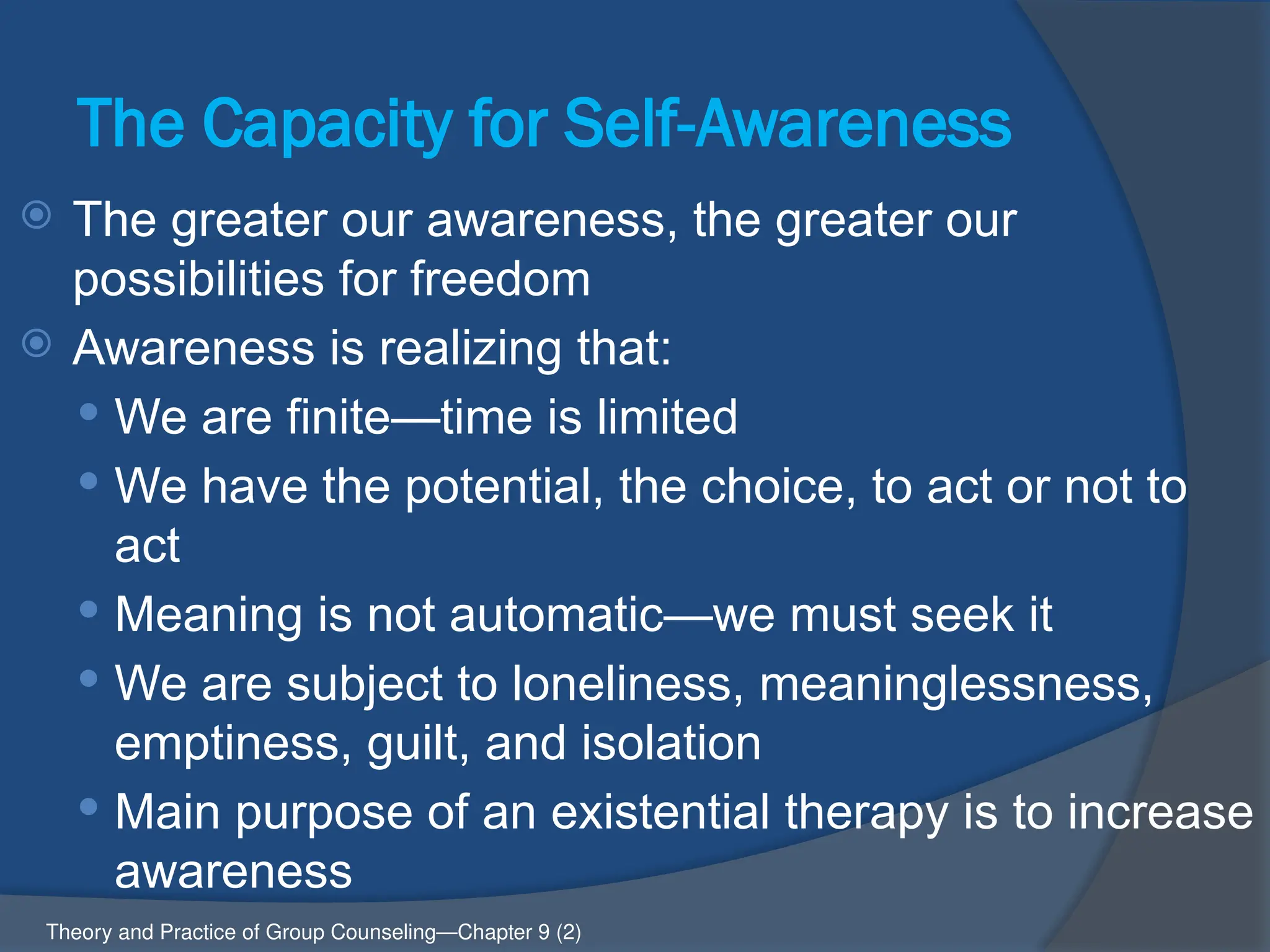 The Capacity for Self-Awareness
 The greater our awareness, the greater our
possibilities for freedom
 Awareness is realizing that:
 We are finite—time is limited
 We have the potential, the choice, to act or not to
act
 Meaning is not automatic—we must seek it
 We are subject to loneliness, meaninglessness,
emptiness, guilt, and isolation
 Main purpose of an existential therapy is to increase
awareness
Theory and Practice of Group Counseling—Chapter 9 (2)
 