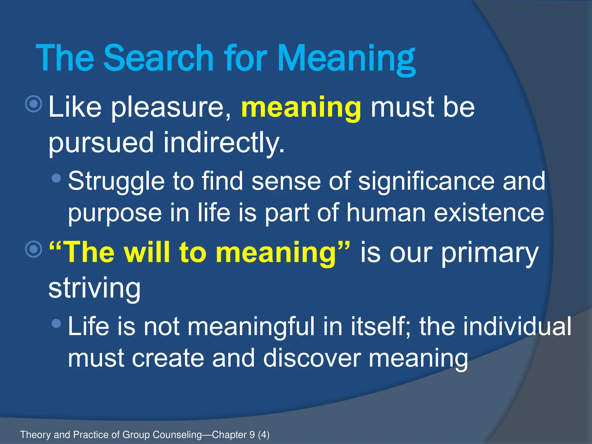 The Search for Meaning
 Like pleasure, meaning must be
pursued indirectly.
 Struggle to find sense of significance and
purpose in life is part of human existence
 “The will to meaning” is our primary
striving
 Life is not meaningful in itself; the individual
must create and discover meaning
Theory and Practice of Group Counseling—Chapter 9 (4)
 