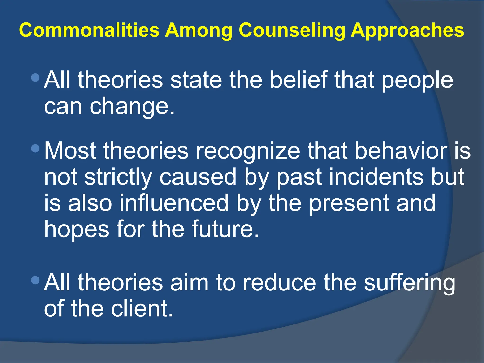 Commonalities Among Counseling Approaches
All theories state the belief that people
can change.
Most theories recognize that behavior is
not strictly caused by past incidents but
is also influenced by the present and
hopes for the future.
All theories aim to reduce the suffering
of the client.
 