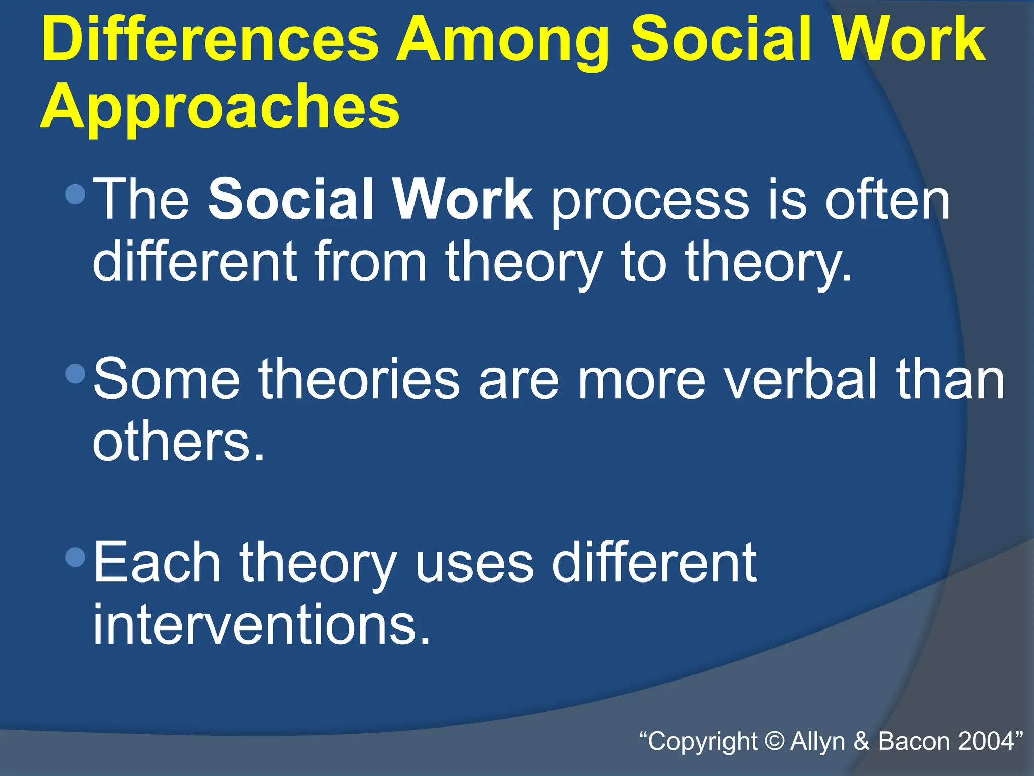 Differences Among Social Work
Approaches
The Social Work process is often
different from theory to theory.
Some theories are more verbal than
others.
Each theory uses different
interventions.
“Copyright © Allyn & Bacon 2004”
 