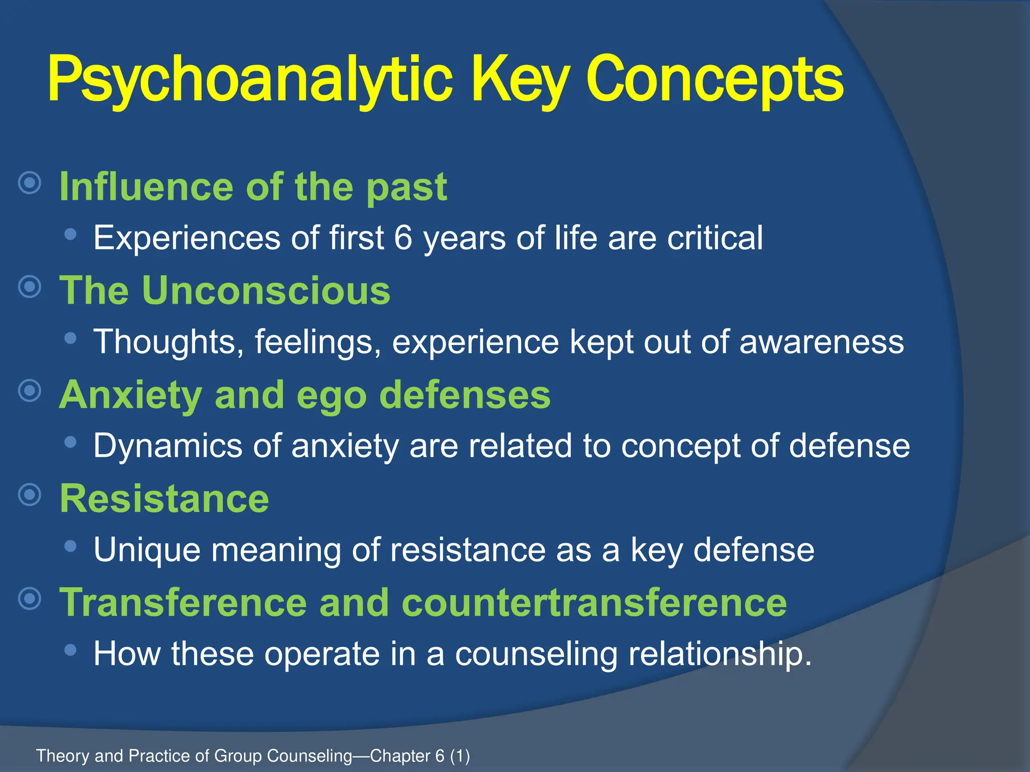 Psychoanalytic Key Concepts
 Influence of the past
 Experiences of first 6 years of life are critical
 The Unconscious
 Thoughts, feelings, experience kept out of awareness
 Anxiety and ego defenses
 Dynamics of anxiety are related to concept of defense
 Resistance
 Unique meaning of resistance as a key defense
 Transference and countertransference
 How these operate in a counseling relationship.
Theory and Practice of Group Counseling—Chapter 6 (1)
 