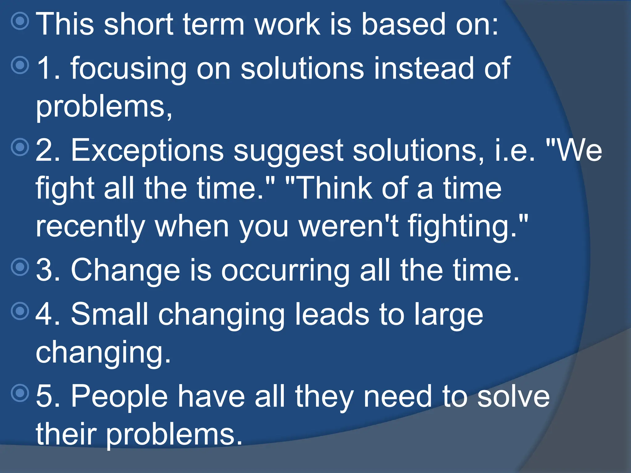 This short term work is based on:
 1. focusing on solutions instead of
problems,
 2. Exceptions suggest solutions, i.e. "We
fight all the time." "Think of a time
recently when you weren't fighting."
 3. Change is occurring all the time.
 4. Small changing leads to large
changing.
 5. People have all they need to solve
their problems.
 