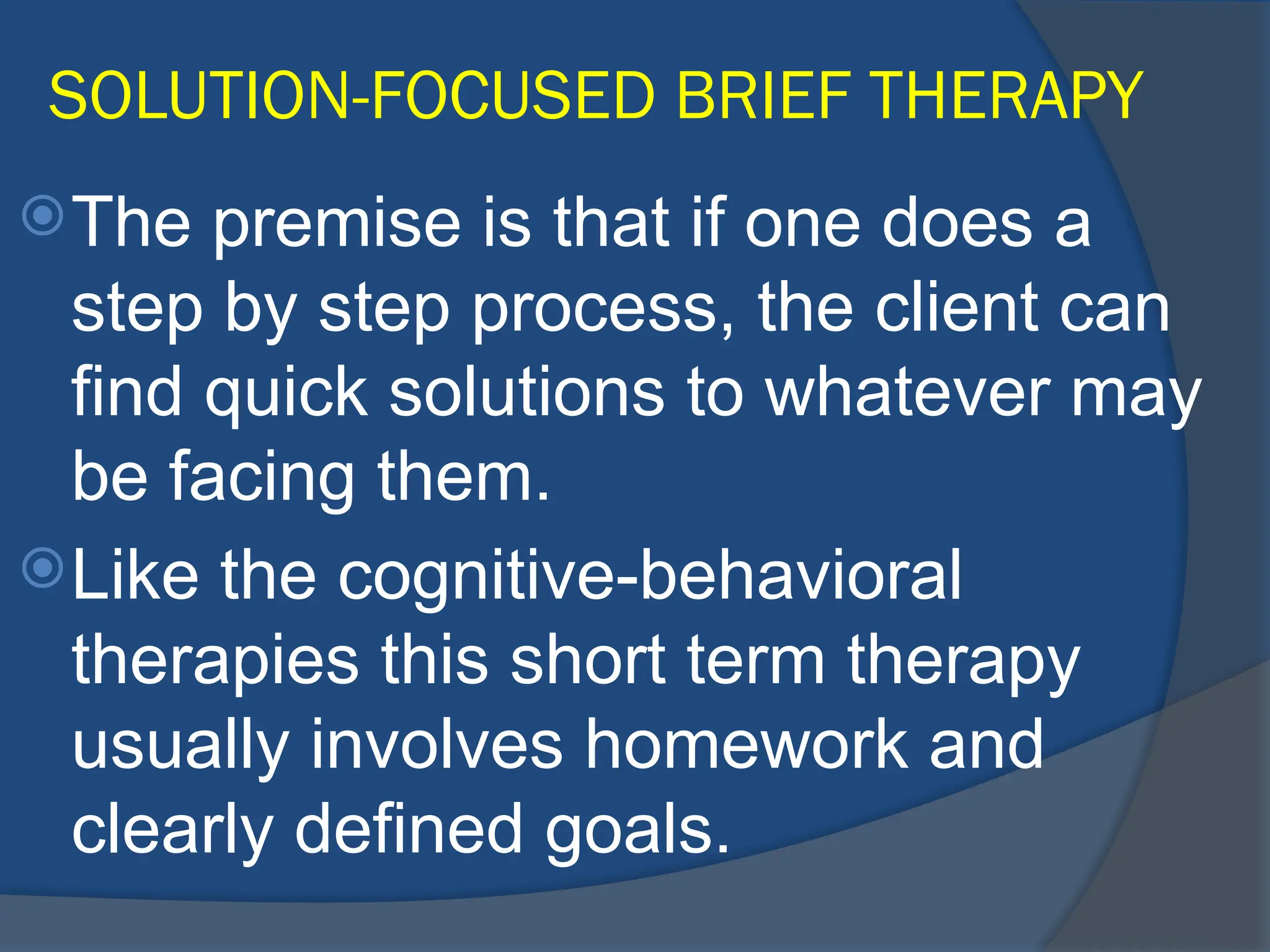 SOLUTION-FOCUSED BRIEF THERAPY
The premise is that if one does a
step by step process, the client can
find quick solutions to whatever may
be facing them.
Like the cognitive-behavioral
therapies this short term therapy
usually involves homework and
clearly defined goals.
 