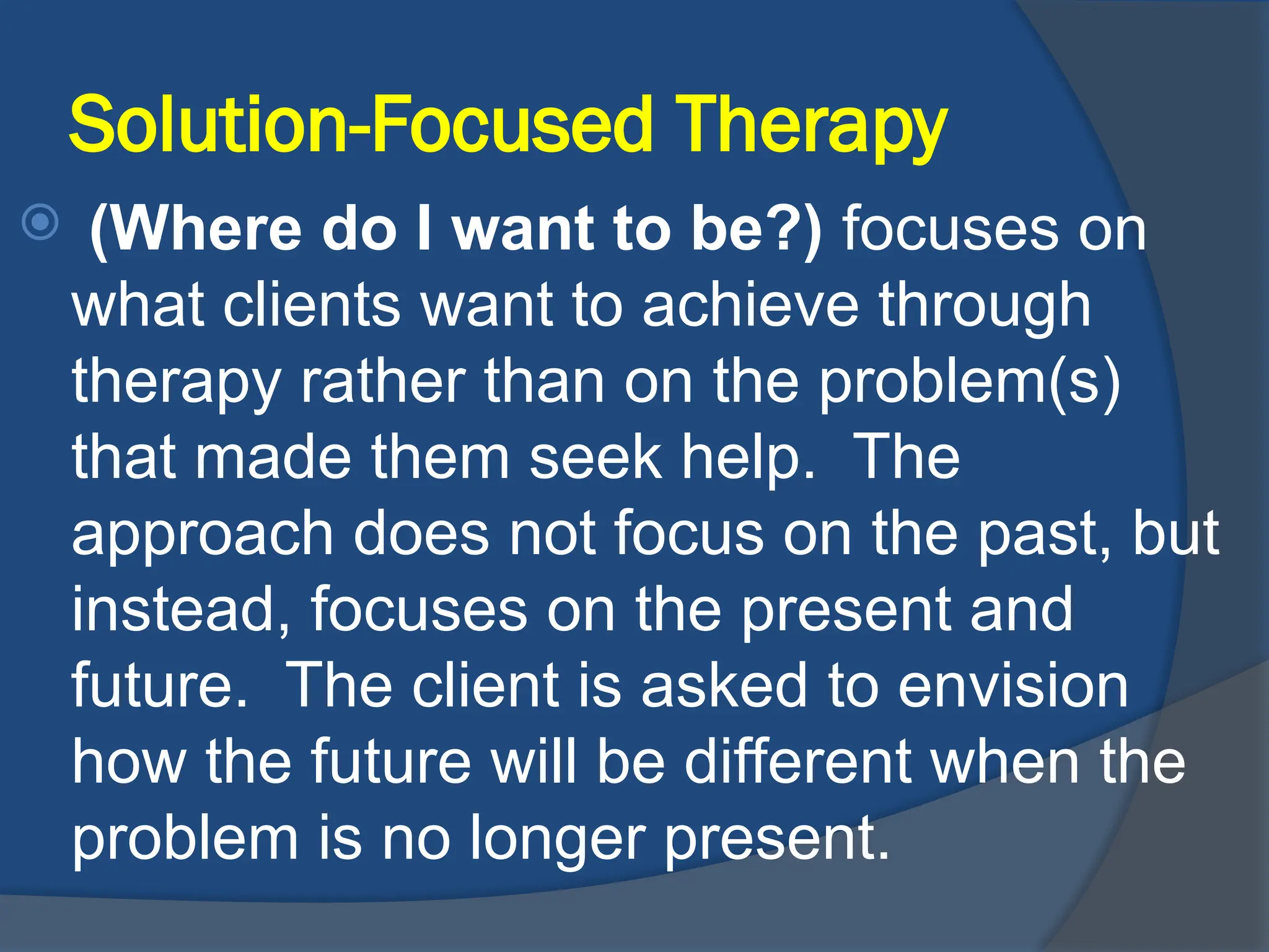 Solution-Focused Therapy
 (Where do I want to be?) focuses on
what clients want to achieve through
therapy rather than on the problem(s)
that made them seek help. The
approach does not focus on the past, but
instead, focuses on the present and
future. The client is asked to envision
how the future will be different when the
problem is no longer present.
 