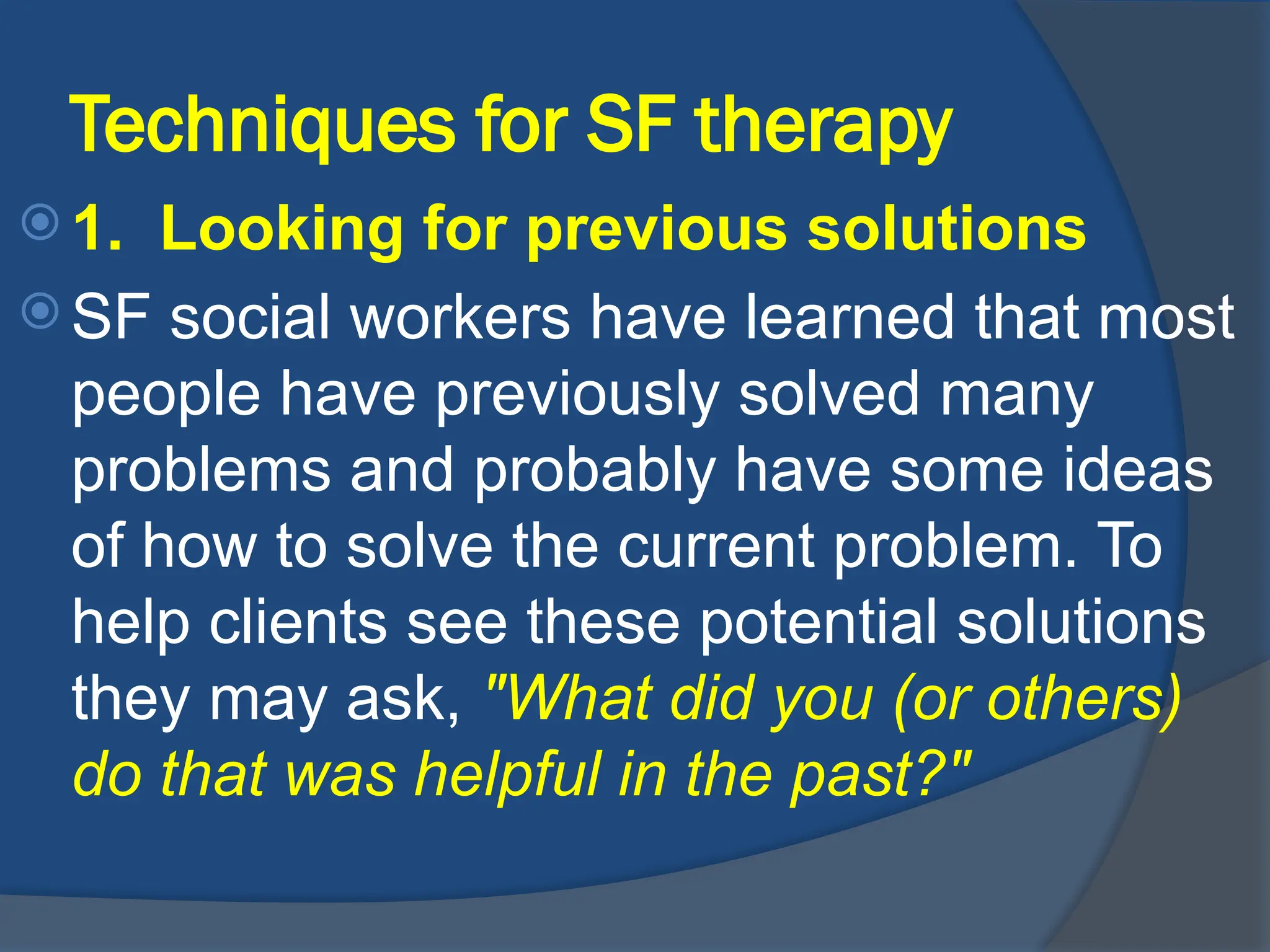 Techniques for SF therapy
 1. Looking for previous solutions
 SF social workers have learned that most
people have previously solved many
problems and probably have some ideas
of how to solve the current problem. To
help clients see these potential solutions
they may ask, "What did you (or others)
do that was helpful in the past?"
 