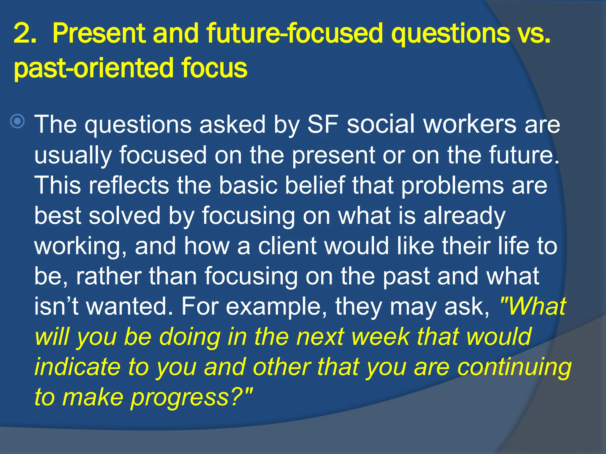 2. Present and future-focused questions vs.
past-oriented focus
 The questions asked by SF social workers are
usually focused on the present or on the future.
This reflects the basic belief that problems are
best solved by focusing on what is already
working, and how a client would like their life to
be, rather than focusing on the past and what
isn’t wanted. For example, they may ask, "What
will you be doing in the next week that would
indicate to you and other that you are continuing
to make progress?"
 