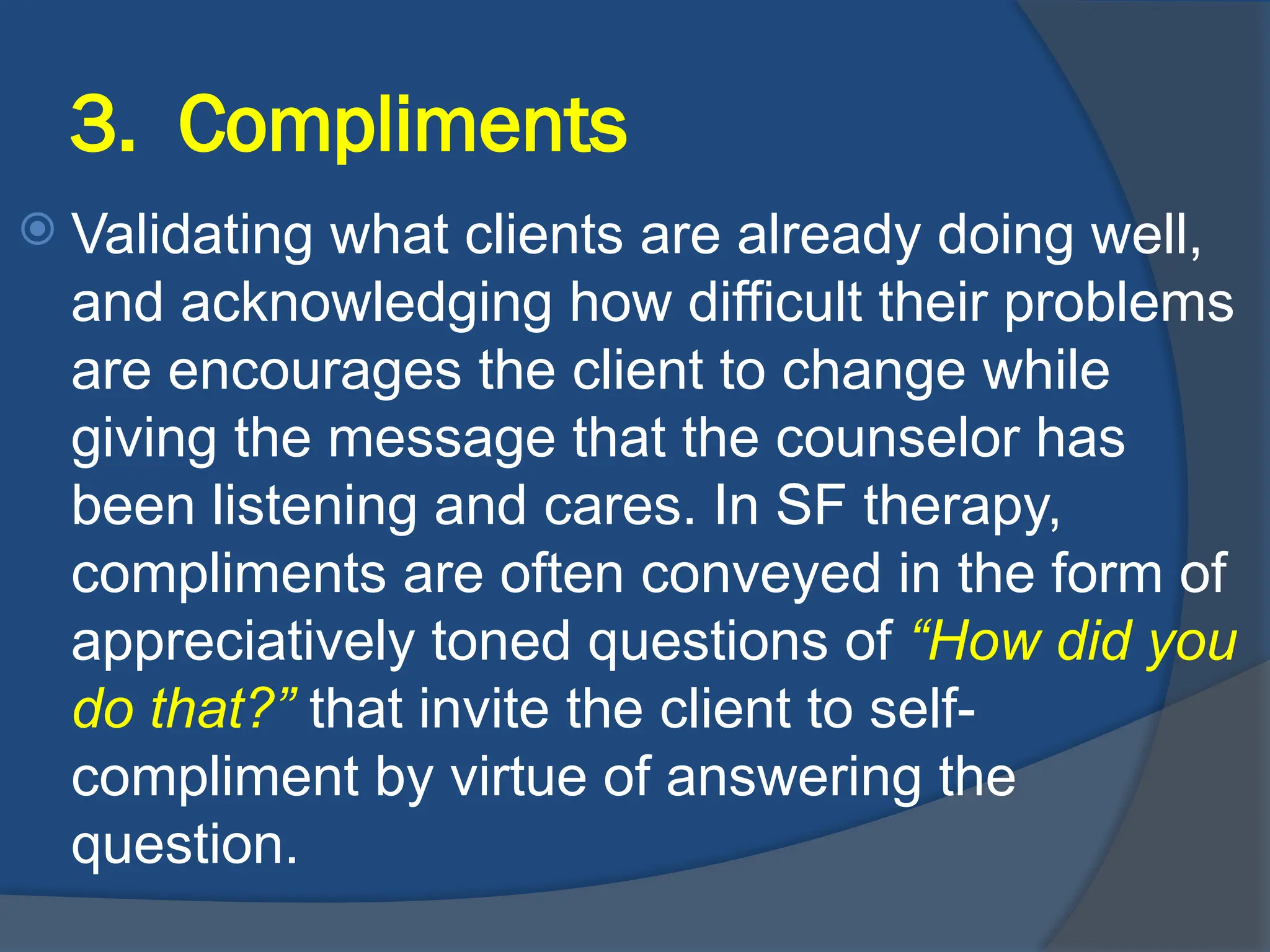 3. Compliments
 Validating what clients are already doing well,
and acknowledging how difficult their problems
are encourages the client to change while
giving the message that the counselor has
been listening and cares. In SF therapy,
compliments are often conveyed in the form of
appreciatively toned questions of “How did you
do that?” that invite the client to self-
compliment by virtue of answering the
question.
 